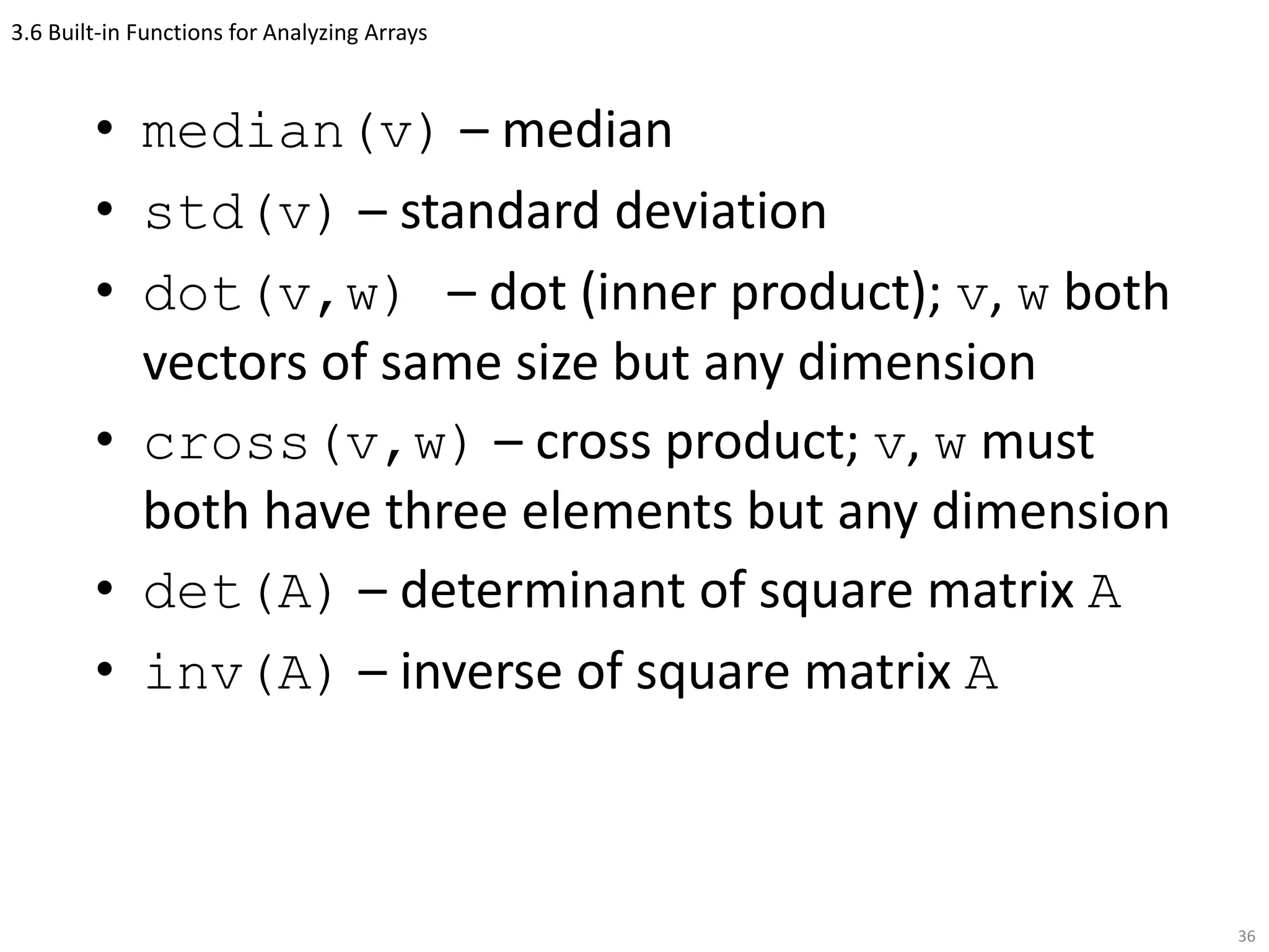 3.6 Built-in Functions for Analyzing Arrays
• median(v) – median
• std(v) – standard deviation
• dot(v,w) – dot (inner product); v, w both
vectors of same size but any dimension
• cross(v,w) – cross product; v, w must
both have three elements but any dimension
• det(A) – determinant of square matrix A
• inv(A) – inverse of square matrix A
36
 