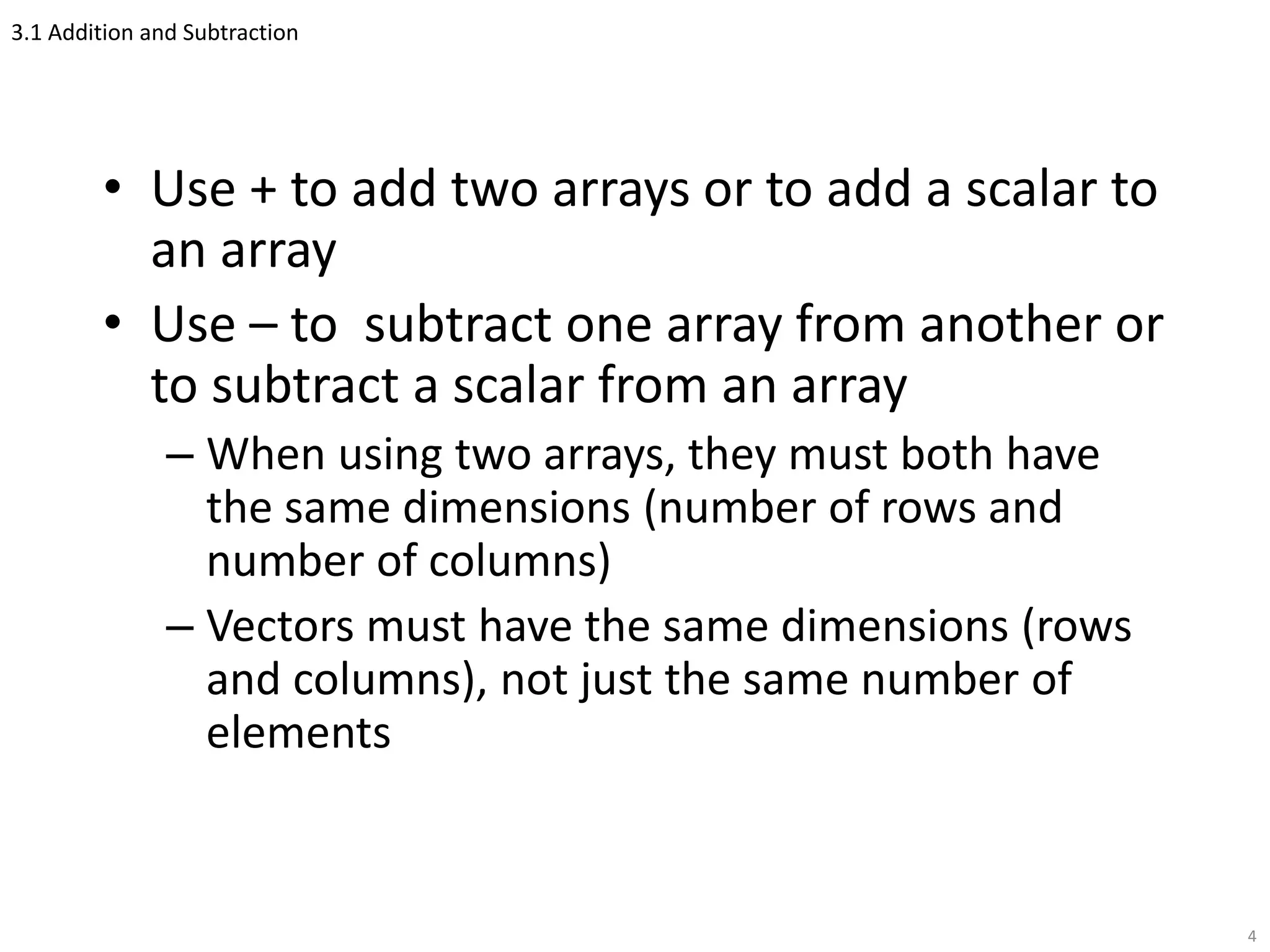 3.1 Addition and Subtraction
• Use + to add two arrays or to add a scalar to
an array
• Use – to subtract one array from another or
to subtract a scalar from an array
– When using two arrays, they must both have
the same dimensions (number of rows and
number of columns)
– Vectors must have the same dimensions (rows
and columns), not just the same number of
elements
4
 