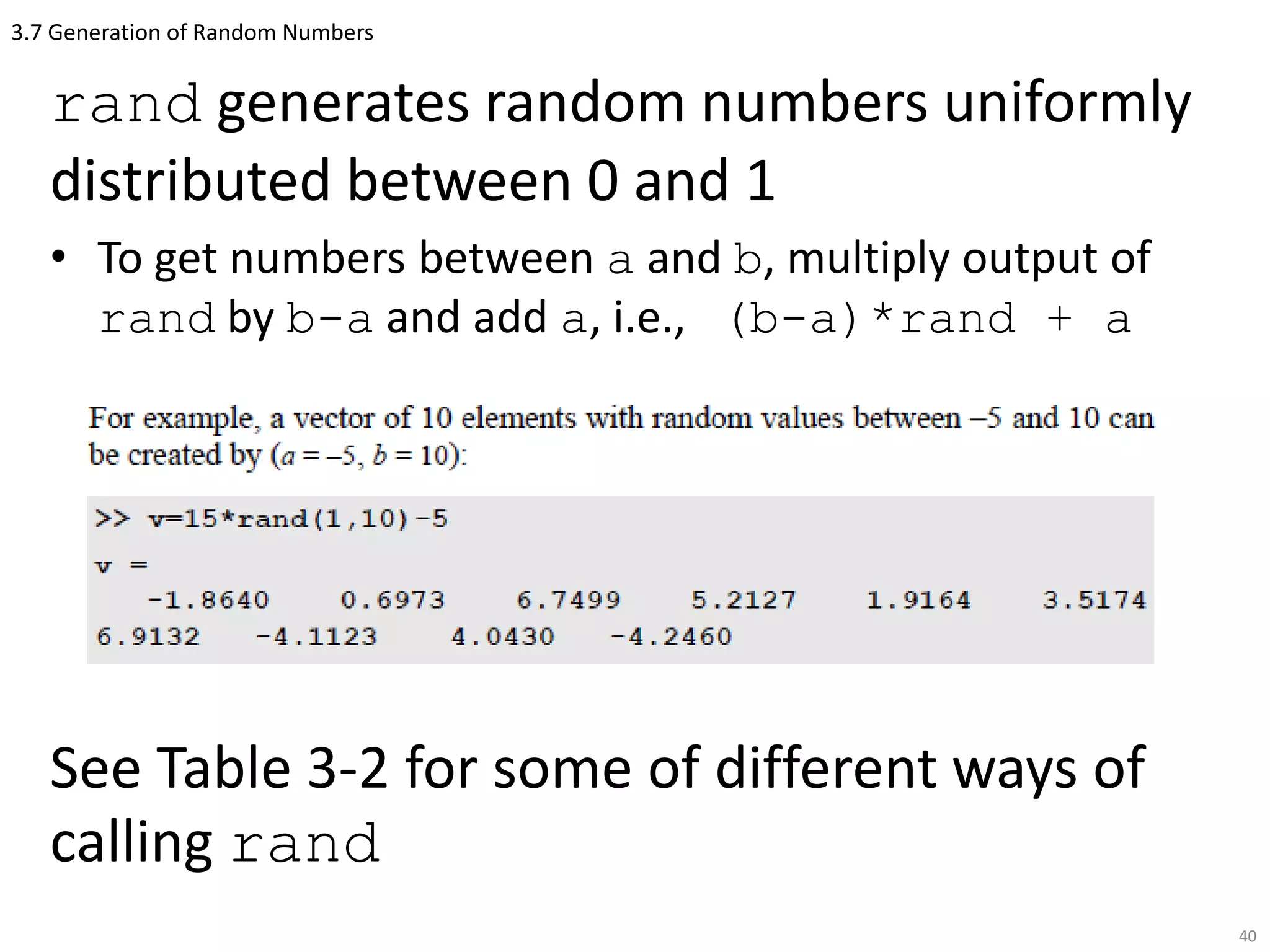 3.7 Generation of Random Numbers
rand generates random numbers uniformly
distributed between 0 and 1
• To get numbers between a and b, multiply output of
rand by b-a and add a, i.e., (b-a)*rand + a
See Table 3-2 for some of different ways of
calling rand
40
 