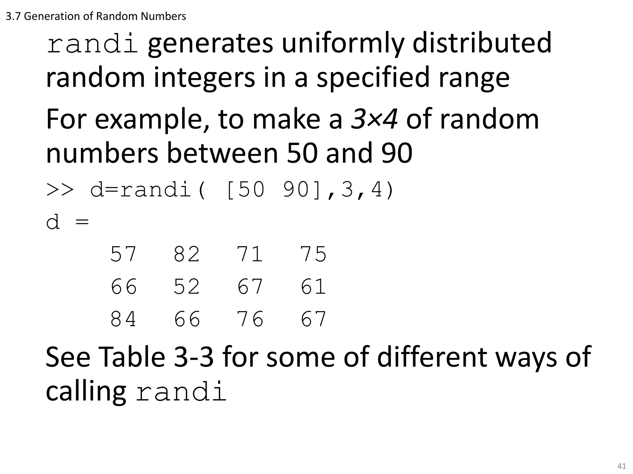 3.7 Generation of Random Numbers
randi generates uniformly distributed
random integers in a specified range
For example, to make a 3×4 of random
numbers between 50 and 90
>> d=randi( [50 90],3,4)
d =
57 82 71 75
66 52 67 61
84 66 76 67
See Table 3-3 for some of different ways of
calling randi
41
 