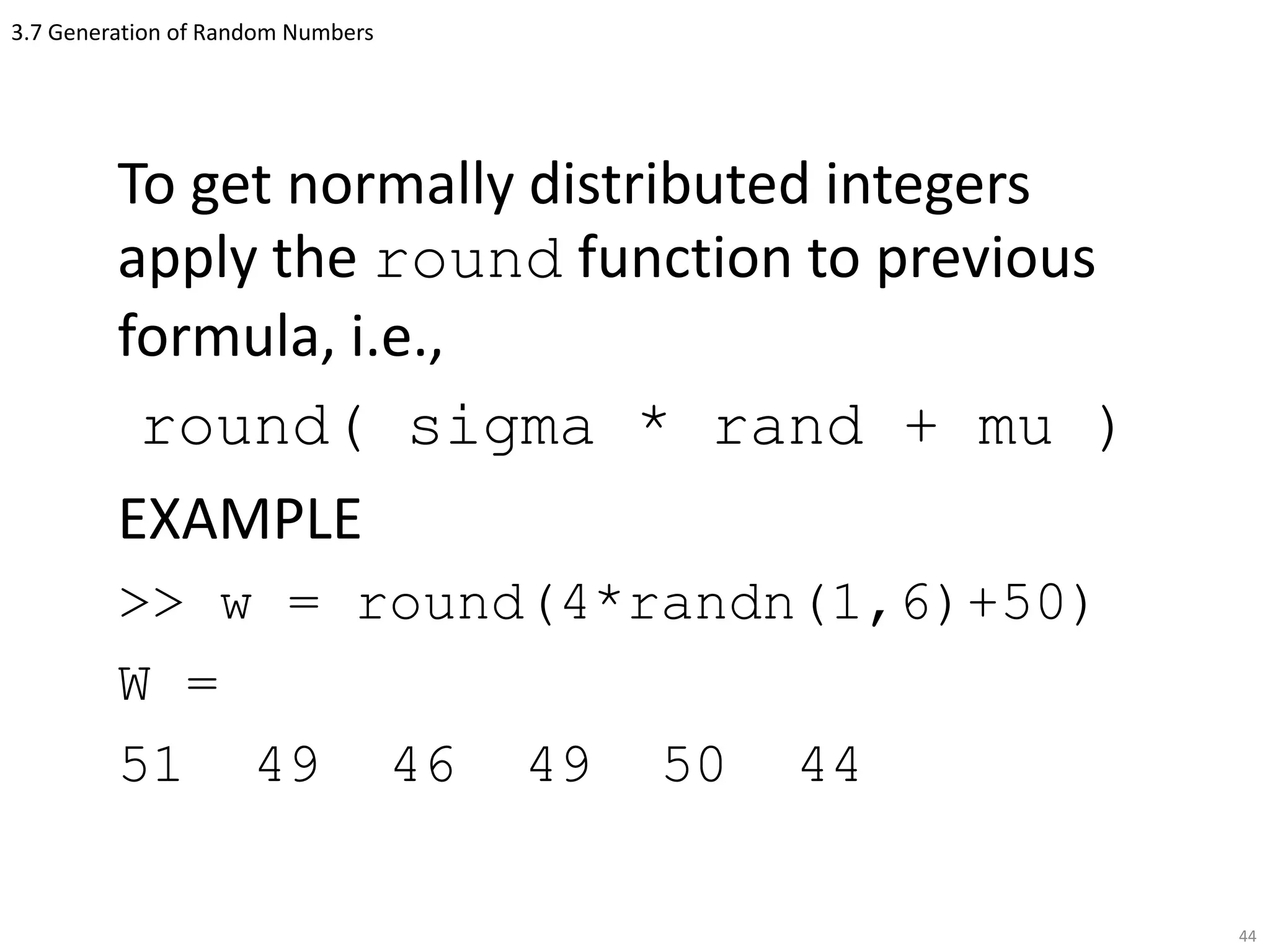 3.7 Generation of Random Numbers
To get normally distributed integers
apply the round function to previous
formula, i.e.,
round( sigma * rand + mu )
EXAMPLE
>> w = round(4*randn(1,6)+50)
W =
51 49 46 49 50 44
44
 