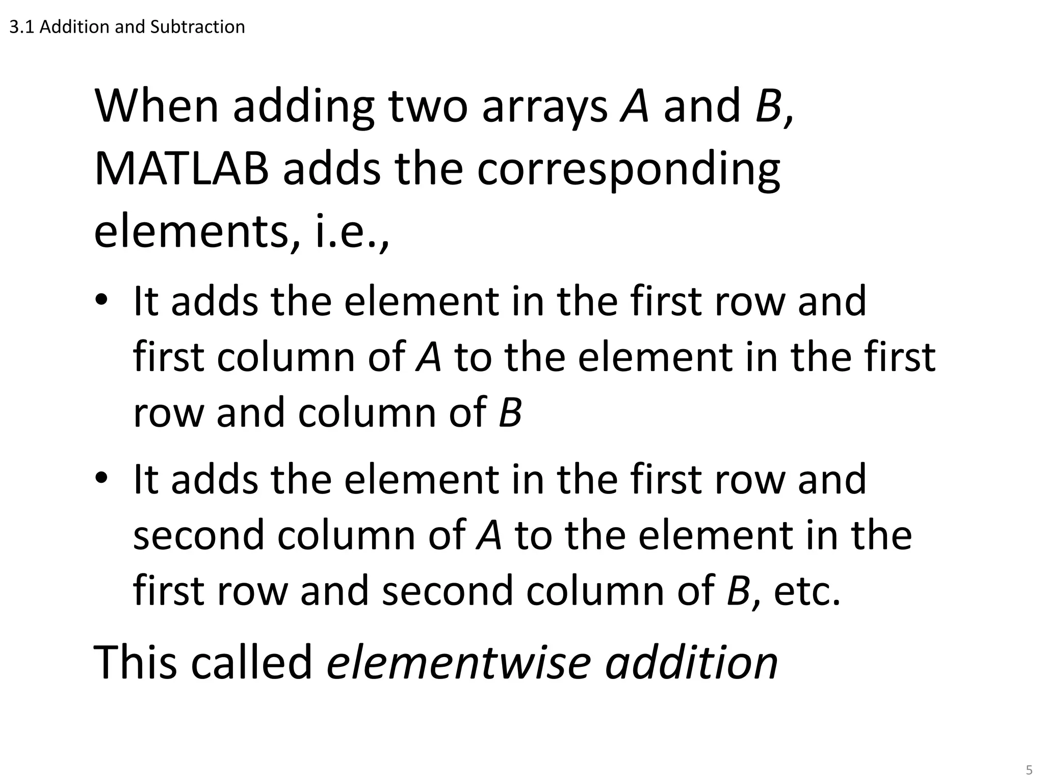 3.1 Addition and Subtraction
When adding two arrays A and B,
MATLAB adds the corresponding
elements, i.e.,
• It adds the element in the first row and
first column of A to the element in the first
row and column of B
• It adds the element in the first row and
second column of A to the element in the
first row and second column of B, etc.
This called elementwise addition
5
 