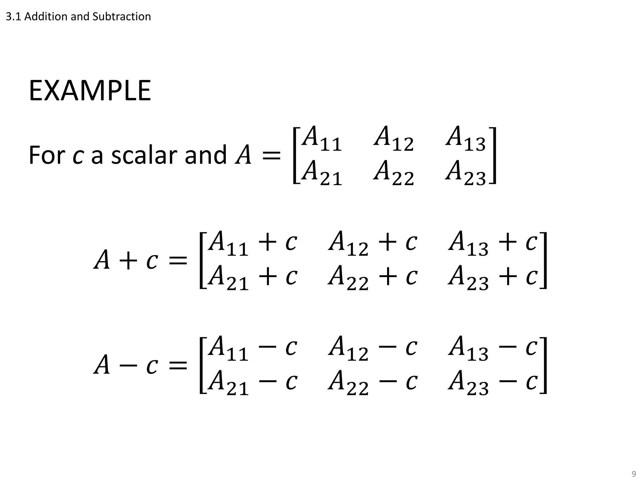 3.1 Addition and Subtraction
EXAMPLE
For c a scalar and 𝐴 =
𝐴11 𝐴12 𝐴13
𝐴21 𝐴22 𝐴23
𝐴 + 𝑐 =
𝐴11 + 𝑐 𝐴12 + 𝑐 𝐴13 + 𝑐
𝐴21 + 𝑐 𝐴22 + 𝑐 𝐴23 + 𝑐
𝐴 − 𝑐 =
𝐴11 − 𝑐 𝐴12 − 𝑐 𝐴13 − 𝑐
𝐴21 − 𝑐 𝐴22 − 𝑐 𝐴23 − 𝑐
9
 