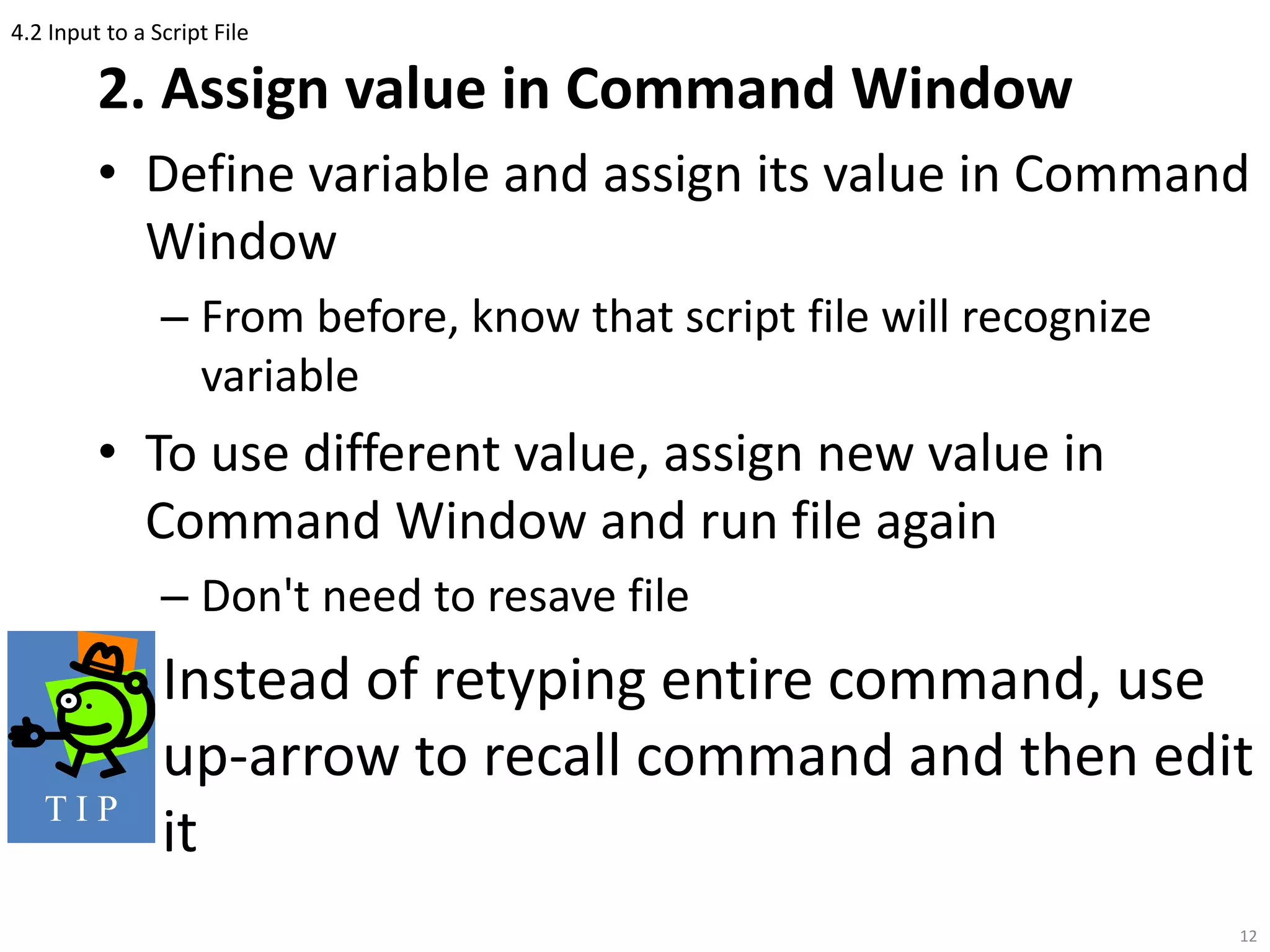 4.2 Input to a Script File
2. Assign value in Command Window
• Define variable and assign its value in Command
Window
– From before, know that script file will recognize
variable
• To use different value, assign new value in
Command Window and run file again
– Don't need to resave file
Instead of retyping entire command, use
up-arrow to recall command and then edit
it
12
T I P
 