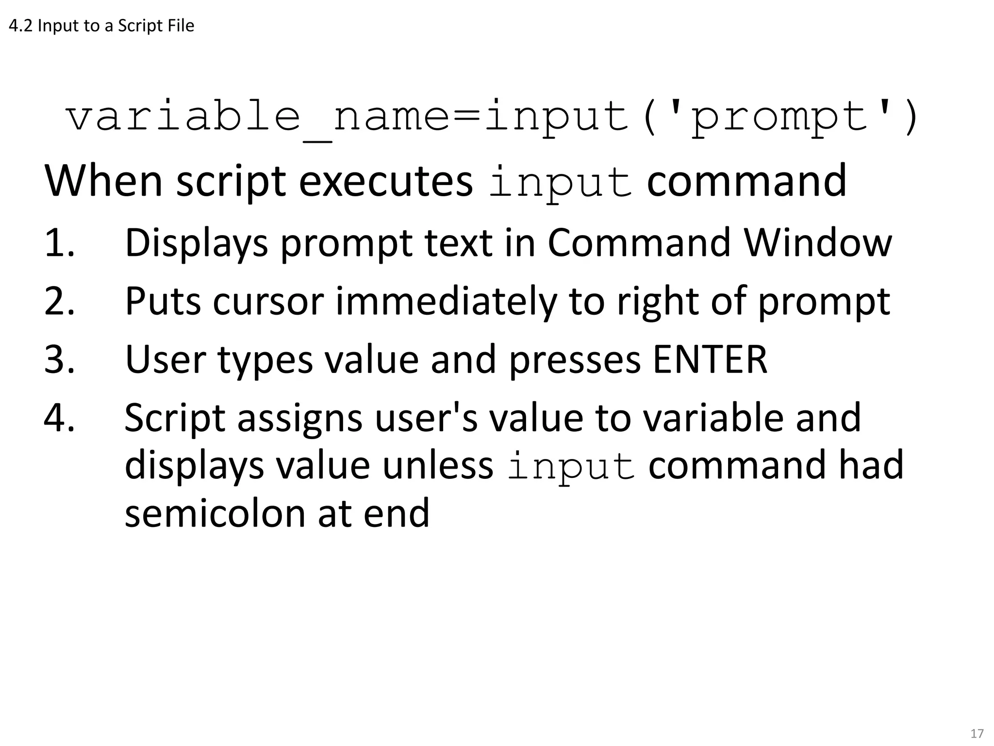 4.2 Input to a Script File
variable_name=input('prompt')
When script executes input command
1. Displays prompt text in Command Window
2. Puts cursor immediately to right of prompt
3. User types value and presses ENTER
4. Script assigns user's value to variable and
displays value unless input command had
semicolon at end
17
 