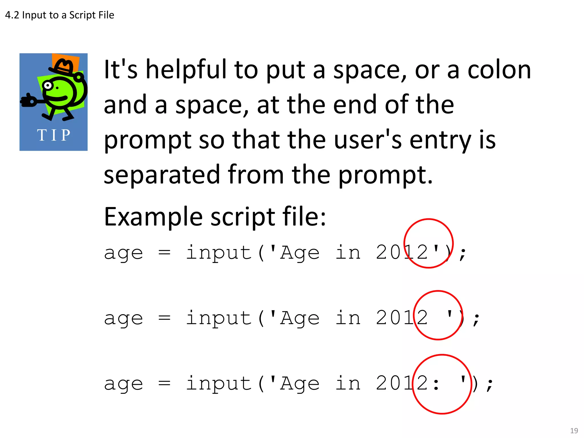 4.2 Input to a Script File
It's helpful to put a space, or a colon
and a space, at the end of the
prompt so that the user's entry is
separated from the prompt.
Example script file:
age = input('Age in 2012');
age = input('Age in 2012 ');
age = input('Age in 2012: ');
19
T I P
 