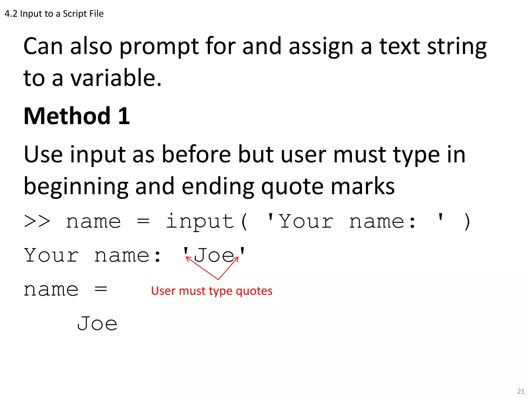 4.2 Input to a Script File
Can also prompt for and assign a text string
to a variable.
Method 1
Use input as before but user must type in
beginning and ending quote marks
>> name = input( 'Your name: ' )
Your name: 'Joe'
name =
Joe
21
User must type quotes
 