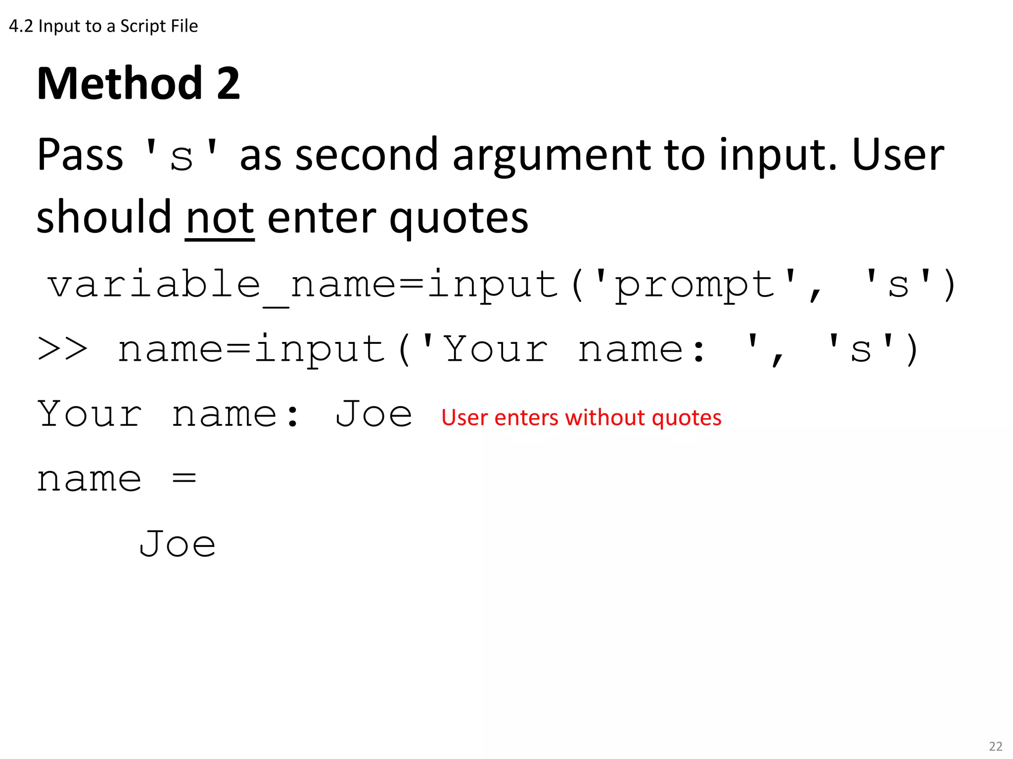 4.2 Input to a Script File
Method 2
Pass 's' as second argument to input. User
should not enter quotes
variable_name=input('prompt', 's')
>> name=input('Your name: ', 's')
Your name: Joe
name =
Joe
22
User enters without quotes
 
