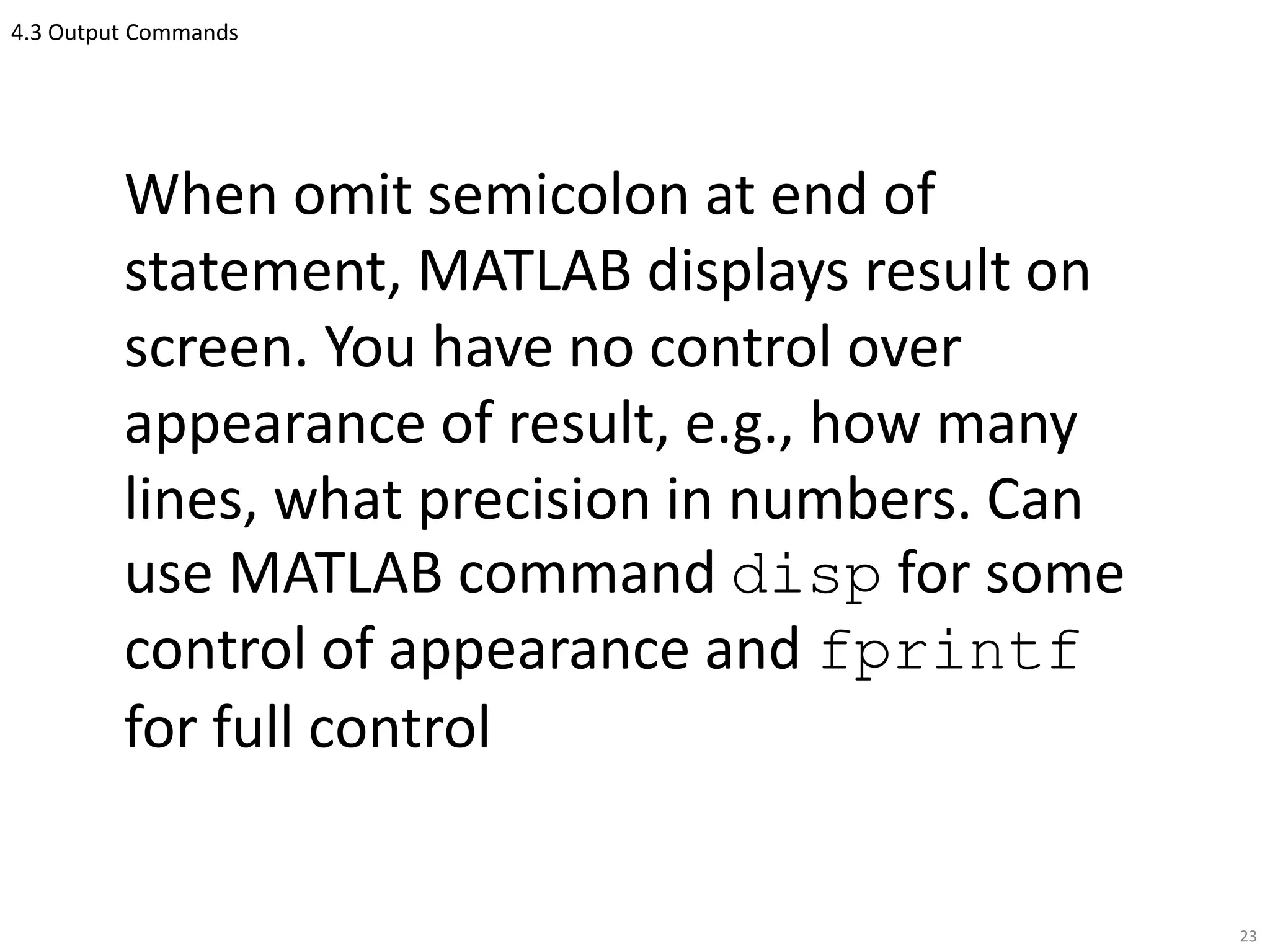 4.3 Output Commands
When omit semicolon at end of
statement, MATLAB displays result on
screen. You have no control over
appearance of result, e.g., how many
lines, what precision in numbers. Can
use MATLAB command disp for some
control of appearance and fprintf
for full control
23
 