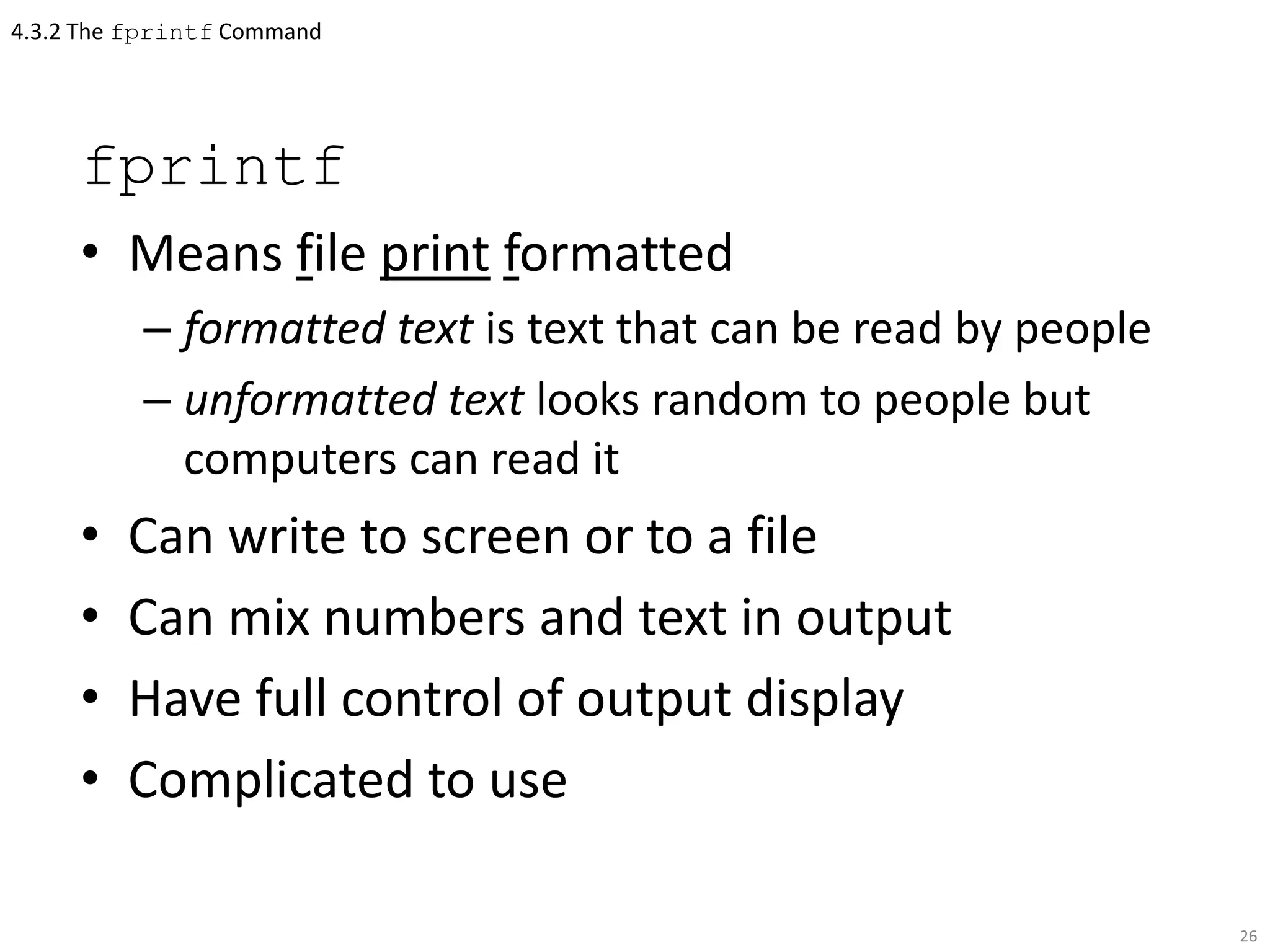 4.3.2 The fprintf Command
fprintf
• Means file print formatted
– formatted text is text that can be read by people
– unformatted text looks random to people but
computers can read it
• Can write to screen or to a file
• Can mix numbers and text in output
• Have full control of output display
• Complicated to use
26
 