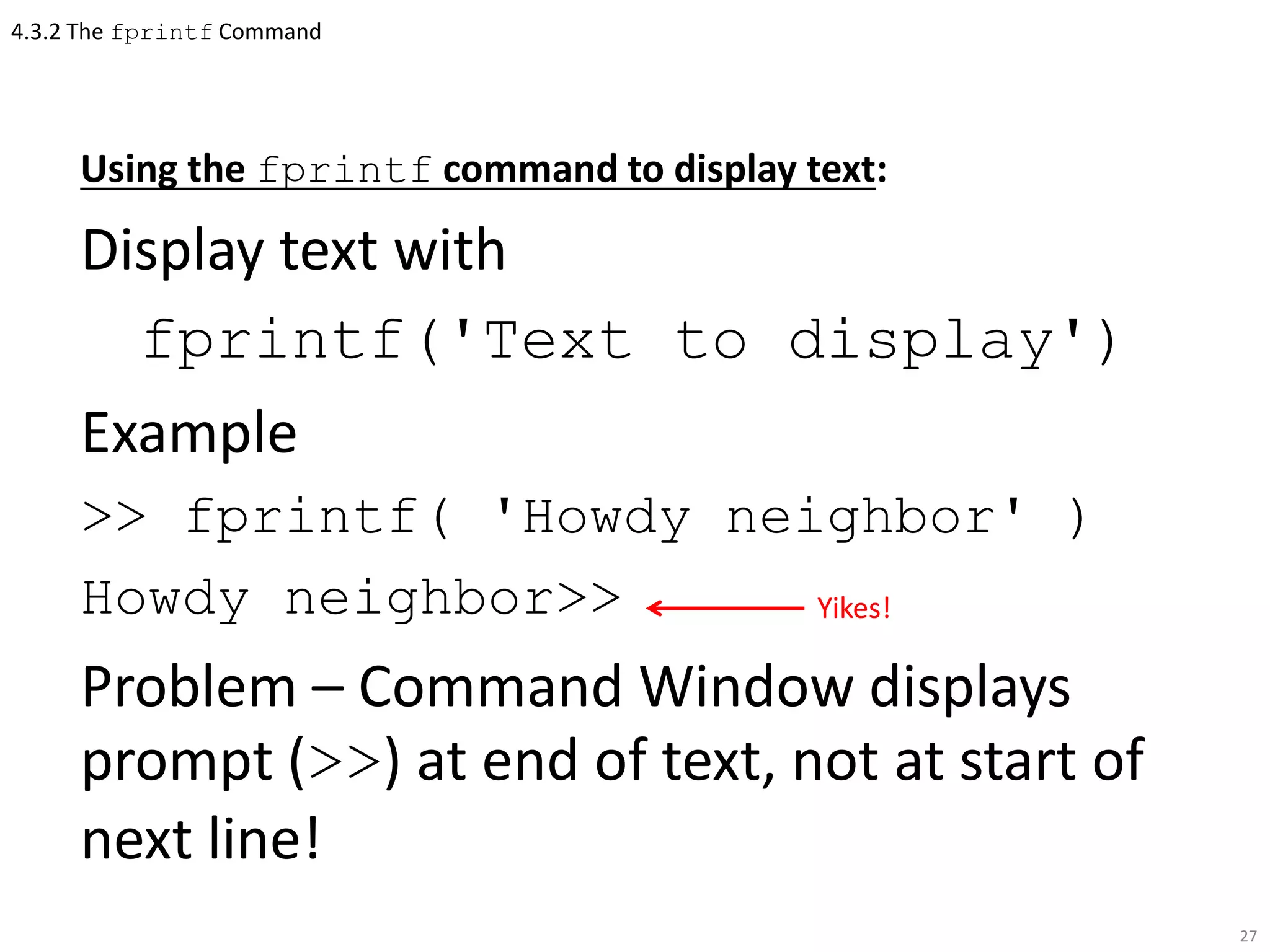 4.3.2 The fprintf Command
Using the fprintf command to display text:
Display text with
fprintf('Text to display')
Example
>> fprintf( 'Howdy neighbor' )
Howdy neighbor>>
Problem – Command Window displays
prompt (>>) at end of text, not at start of
next line!
27
Yikes!
 