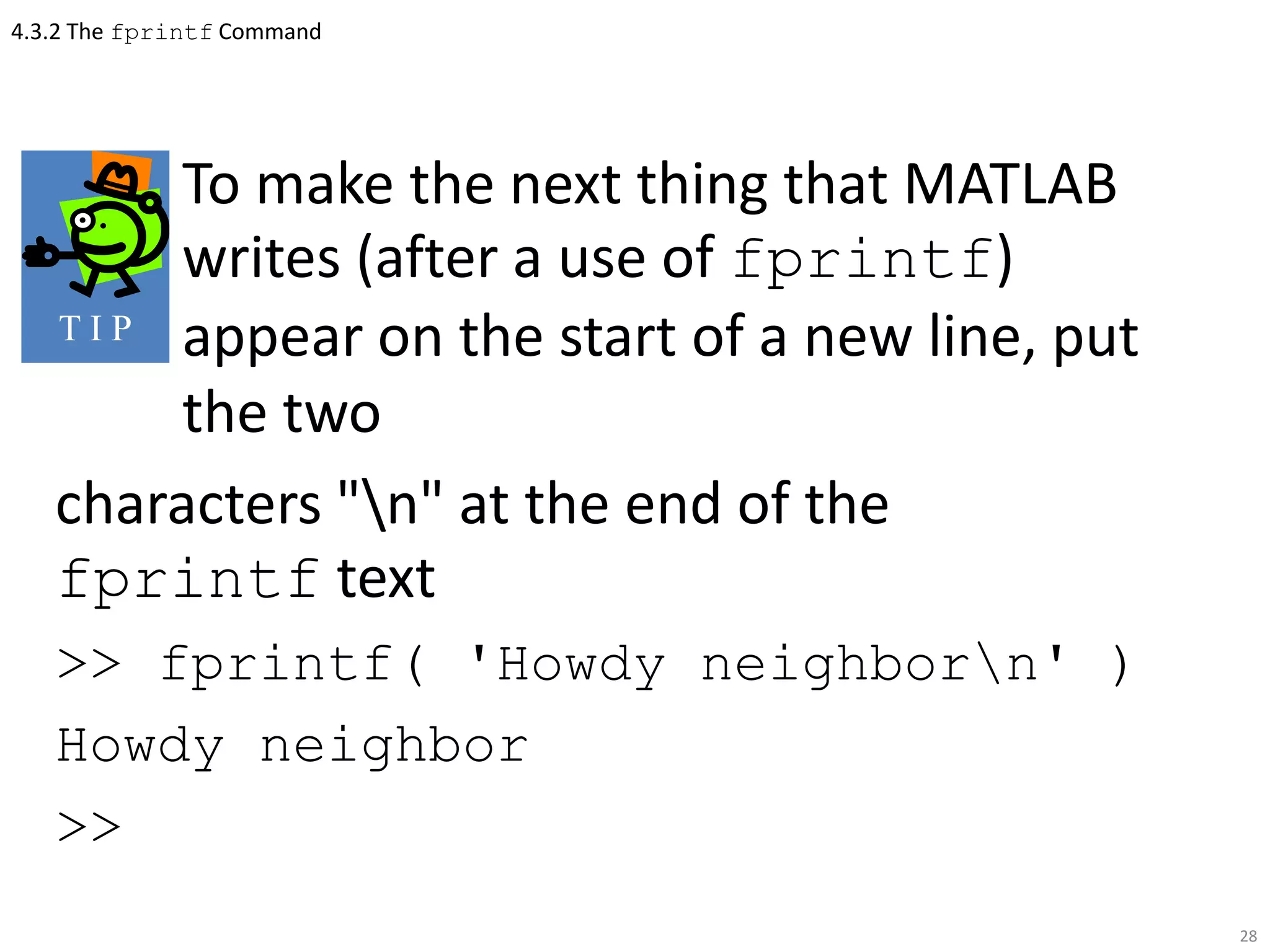4.3.2 The fprintf Command
To make the next thing that MATLAB
writes (after a use of fprintf)
appear on the start of a new line, put
the two
characters "n" at the end of the
fprintf text
>> fprintf( 'Howdy neighborn' )
Howdy neighbor
>>
28
T I P
 