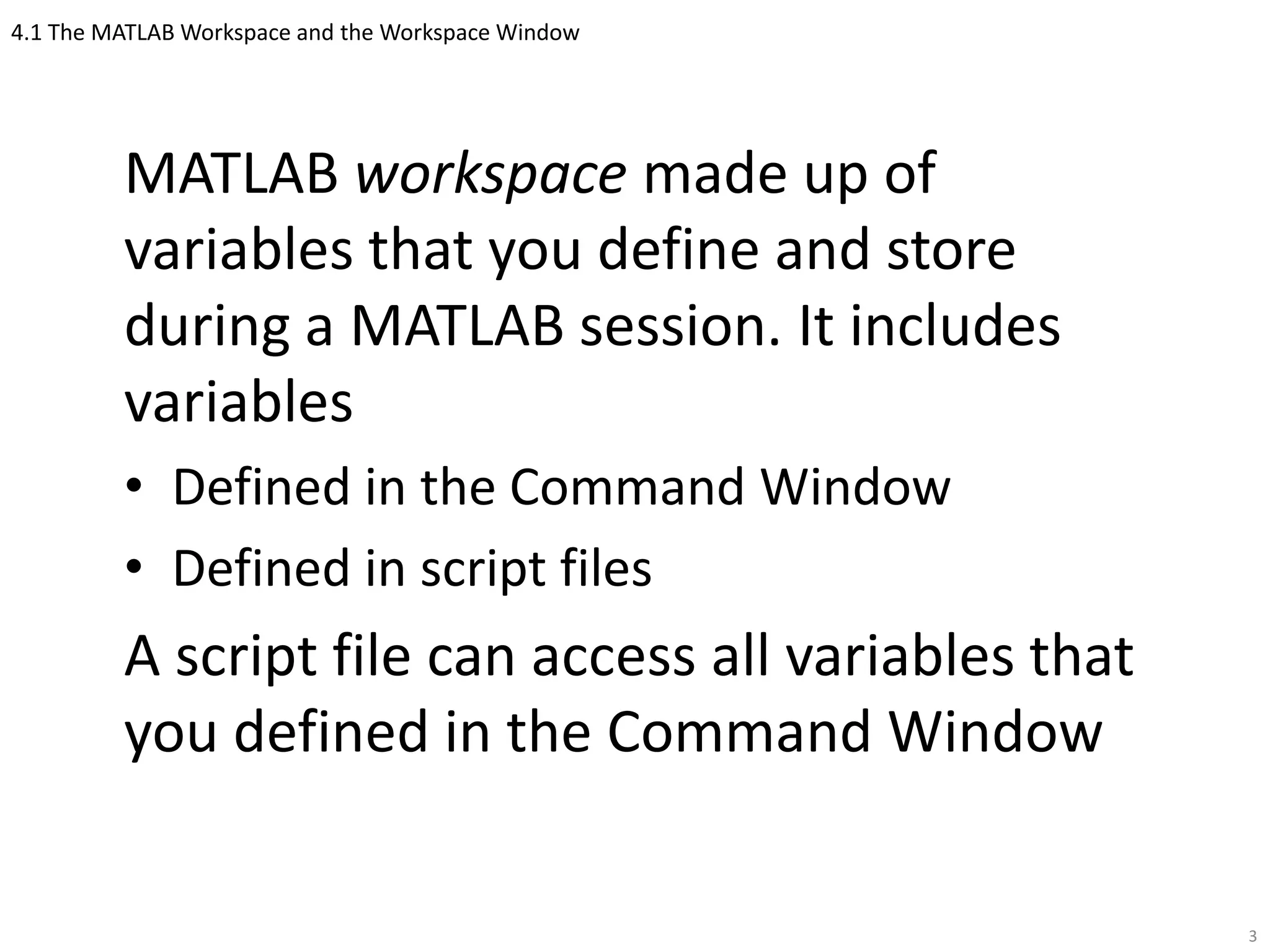 4.1 The MATLAB Workspace and the Workspace Window
MATLAB workspace made up of
variables that you define and store
during a MATLAB session. It includes
variables
• Defined in the Command Window
• Defined in script files
A script file can access all variables that
you defined in the Command Window
3
 