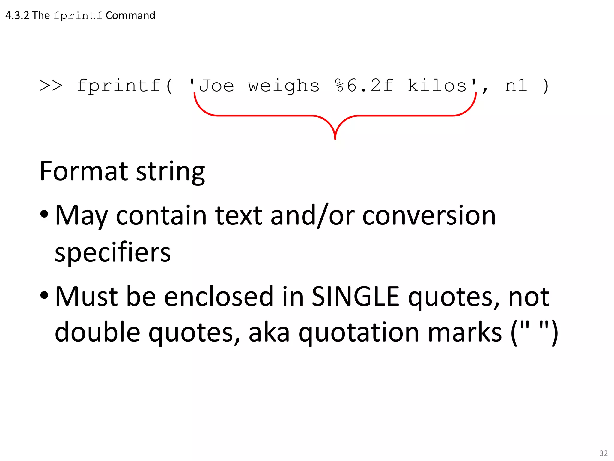 4.3.2 The fprintf Command
>> fprintf( 'Joe weighs %6.2f kilos', n1 )
Format string
•May contain text and/or conversion
specifiers
•Must be enclosed in SINGLE quotes, not
double quotes, aka quotation marks (" ")
32
 