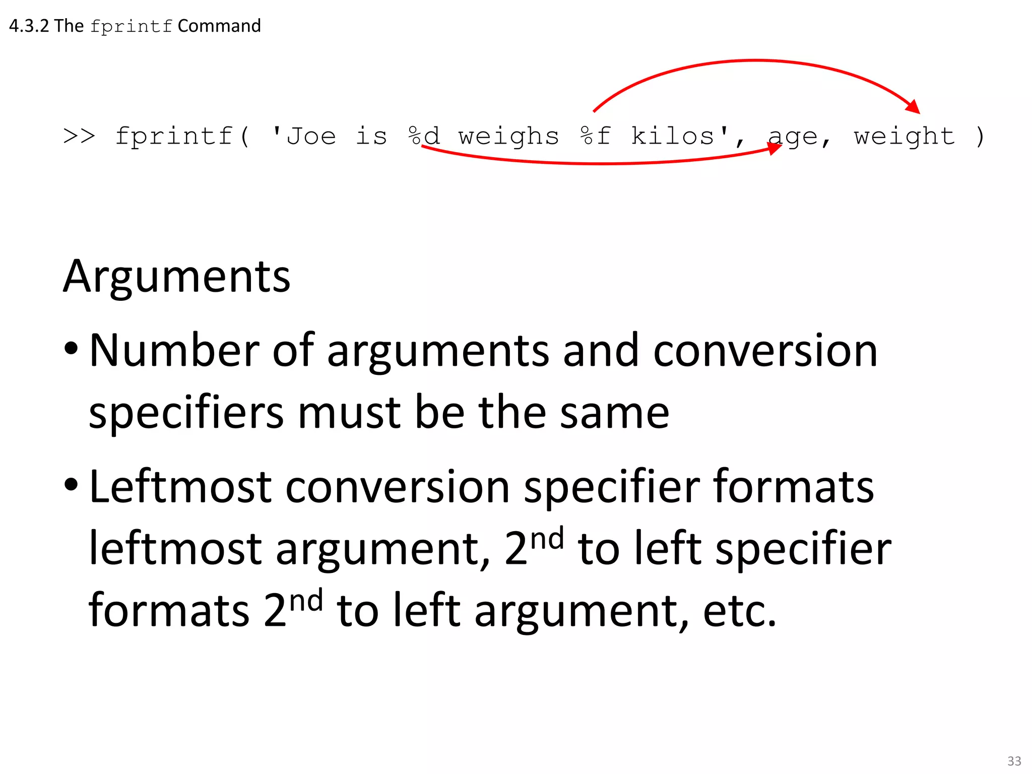 4.3.2 The fprintf Command
>> fprintf( 'Joe is %d weighs %f kilos', age, weight )
Arguments
•Number of arguments and conversion
specifiers must be the same
•Leftmost conversion specifier formats
leftmost argument, 2nd to left specifier
formats 2nd to left argument, etc.
33
 