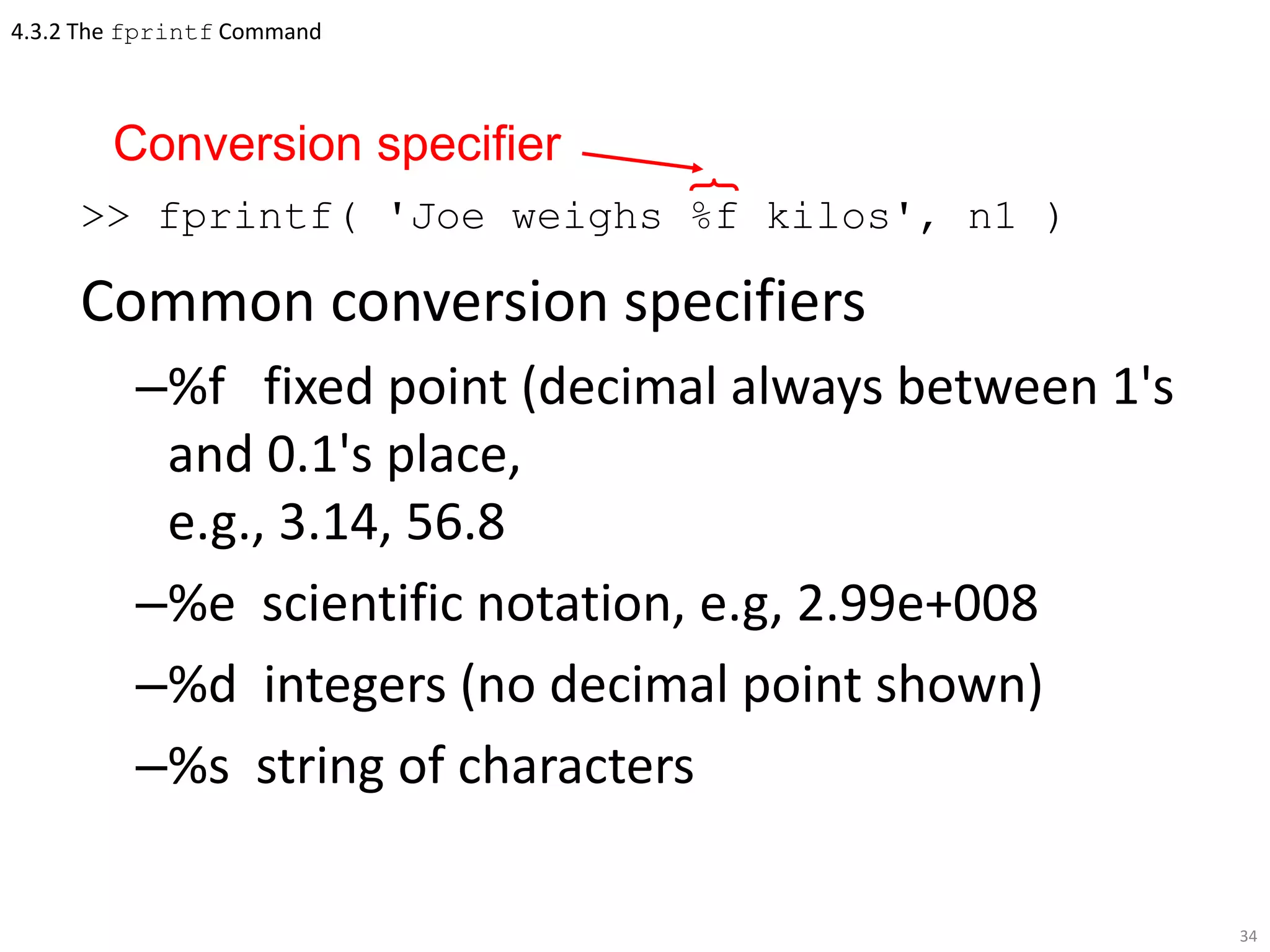 4.3.2 The fprintf Command
>> fprintf( 'Joe weighs %f kilos', n1 )
Common conversion specifiers
–%f fixed point (decimal always between 1's
and 0.1's place,
e.g., 3.14, 56.8
–%e scientific notation, e.g, 2.99e+008
–%d integers (no decimal point shown)
–%s string of characters
34
Conversion specifier
 