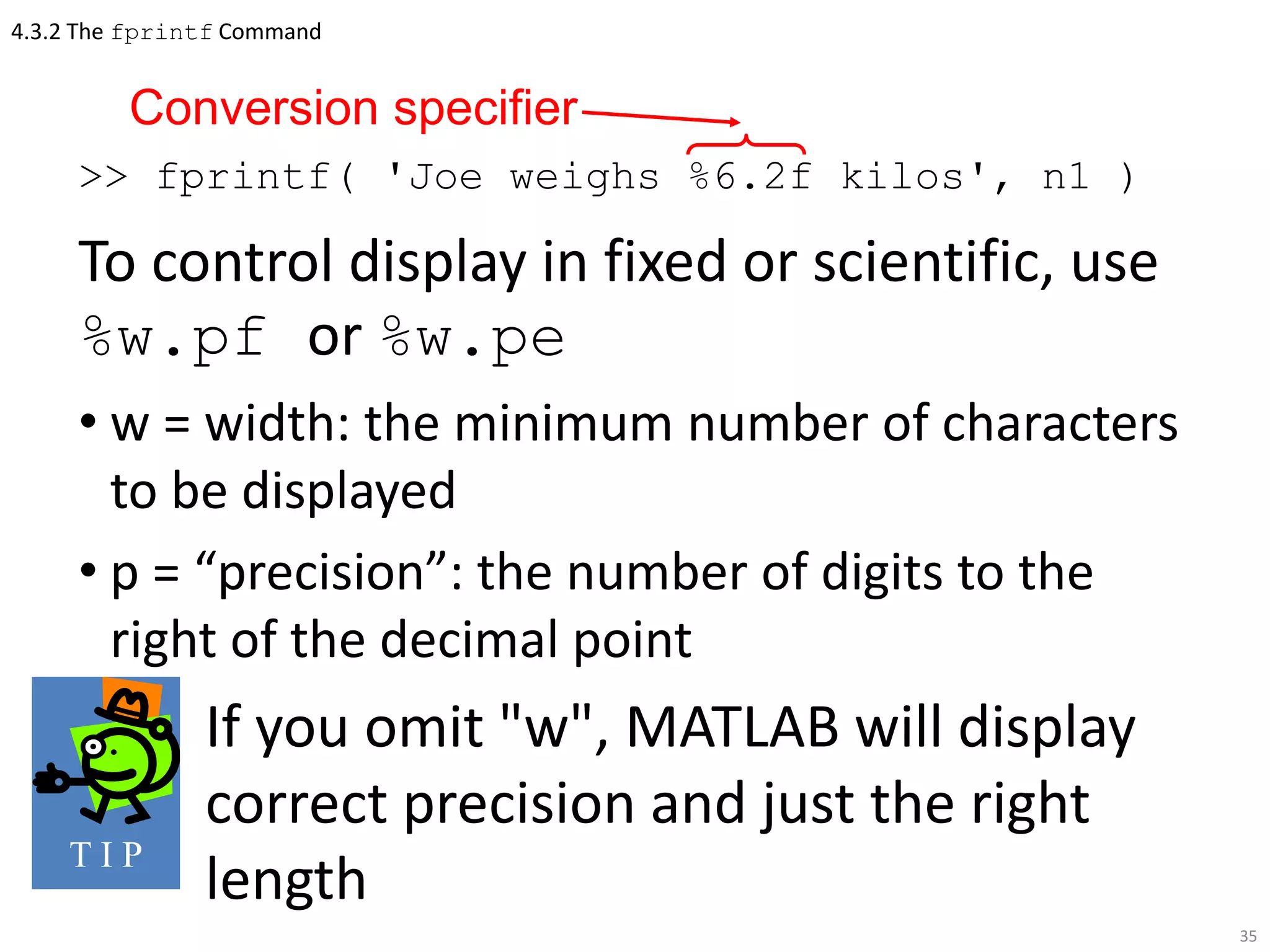 4.3.2 The fprintf Command
>> fprintf( 'Joe weighs %6.2f kilos', n1 )
To control display in fixed or scientific, use
%w.pf or %w.pe
• w = width: the minimum number of characters
to be displayed
• p = “precision”: the number of digits to the
right of the decimal point
If you omit "w", MATLAB will display
correct precision and just the right
length
35
Conversion specifier
T I P
 