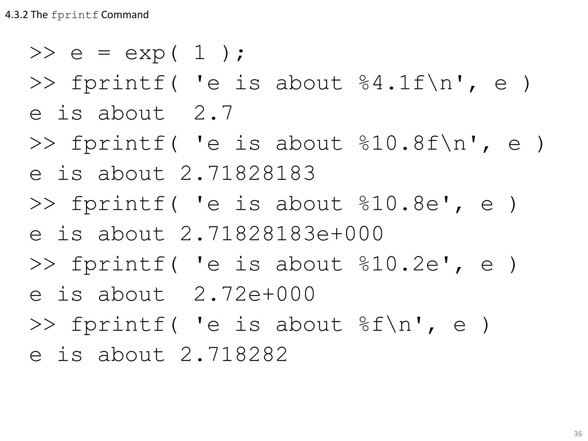 4.3.2 The fprintf Command
>> e = exp( 1 );
>> fprintf( 'e is about %4.1fn', e )
e is about 2.7
>> fprintf( 'e is about %10.8fn', e )
e is about 2.71828183
>> fprintf( 'e is about %10.8e', e )
e is about 2.71828183e+000
>> fprintf( 'e is about %10.2e', e )
e is about 2.72e+000
>> fprintf( 'e is about %fn', e )
e is about 2.718282
36
 