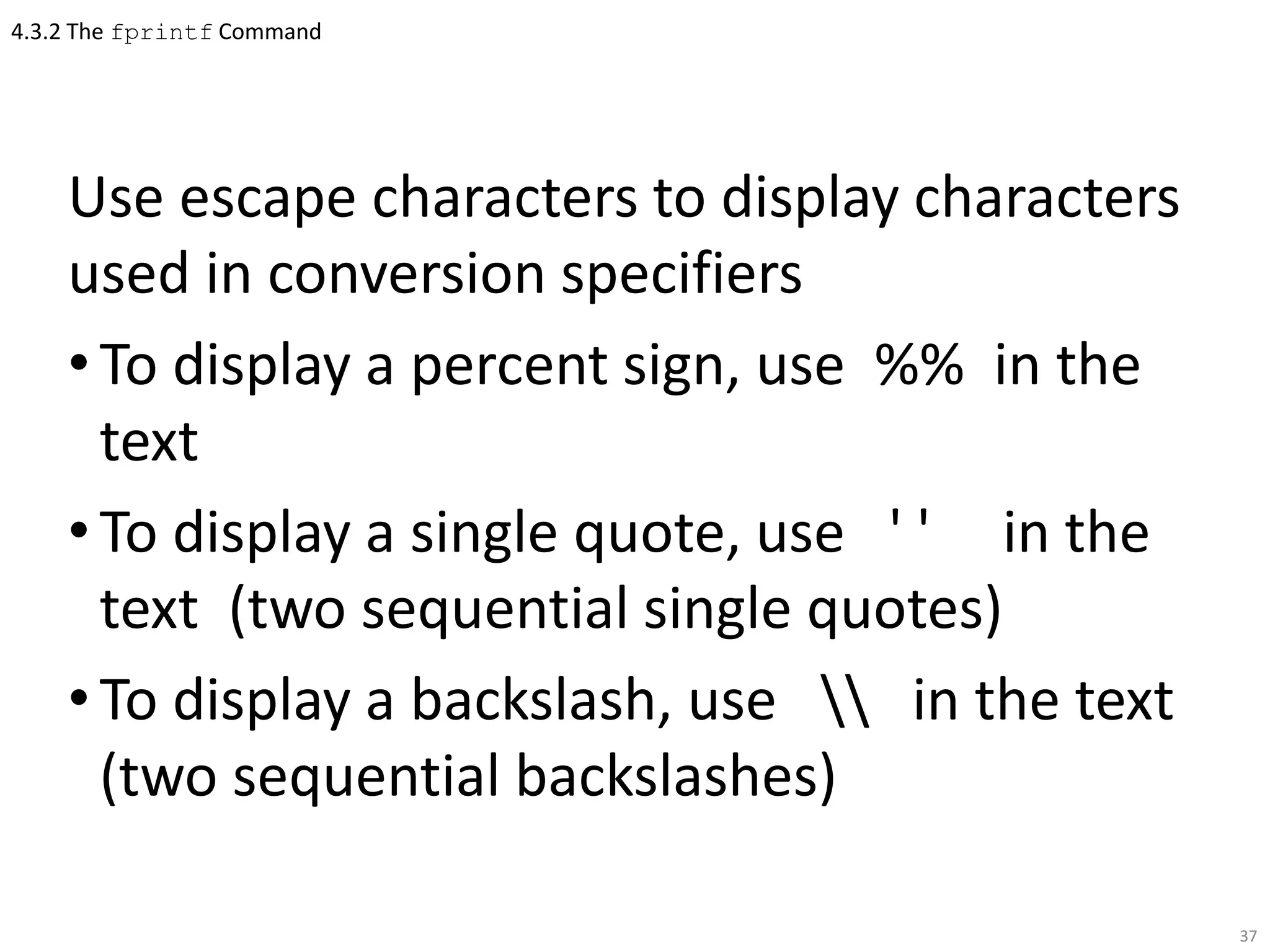 4.3.2 The fprintf Command
Use escape characters to display characters
used in conversion specifiers
•To display a percent sign, use %% in the
text
•To display a single quote, use ' ' in the
text (two sequential single quotes)
•To display a backslash, use  in the text
(two sequential backslashes)
37
 