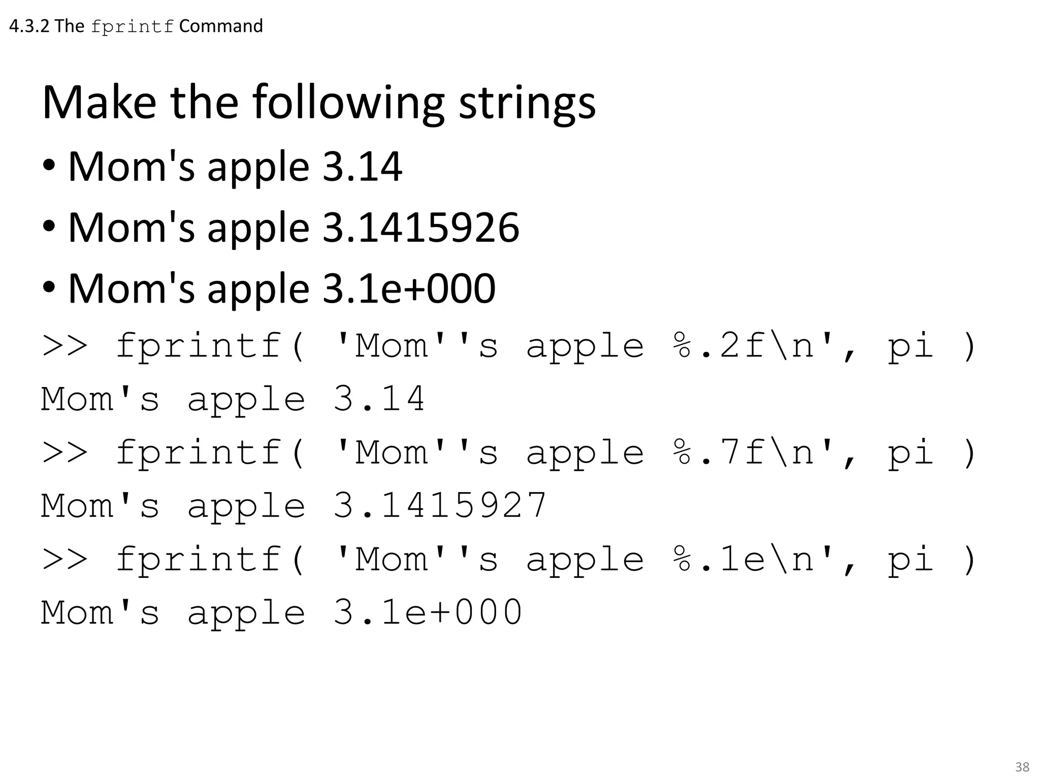 4.3.2 The fprintf Command
Make the following strings
• Mom's apple 3.14
• Mom's apple 3.1415926
• Mom's apple 3.1e+000
>> fprintf( 'Mom''s apple %.2fn', pi )
Mom's apple 3.14
>> fprintf( 'Mom''s apple %.7fn', pi )
Mom's apple 3.1415927
>> fprintf( 'Mom''s apple %.1en', pi )
Mom's apple 3.1e+000
38
 
