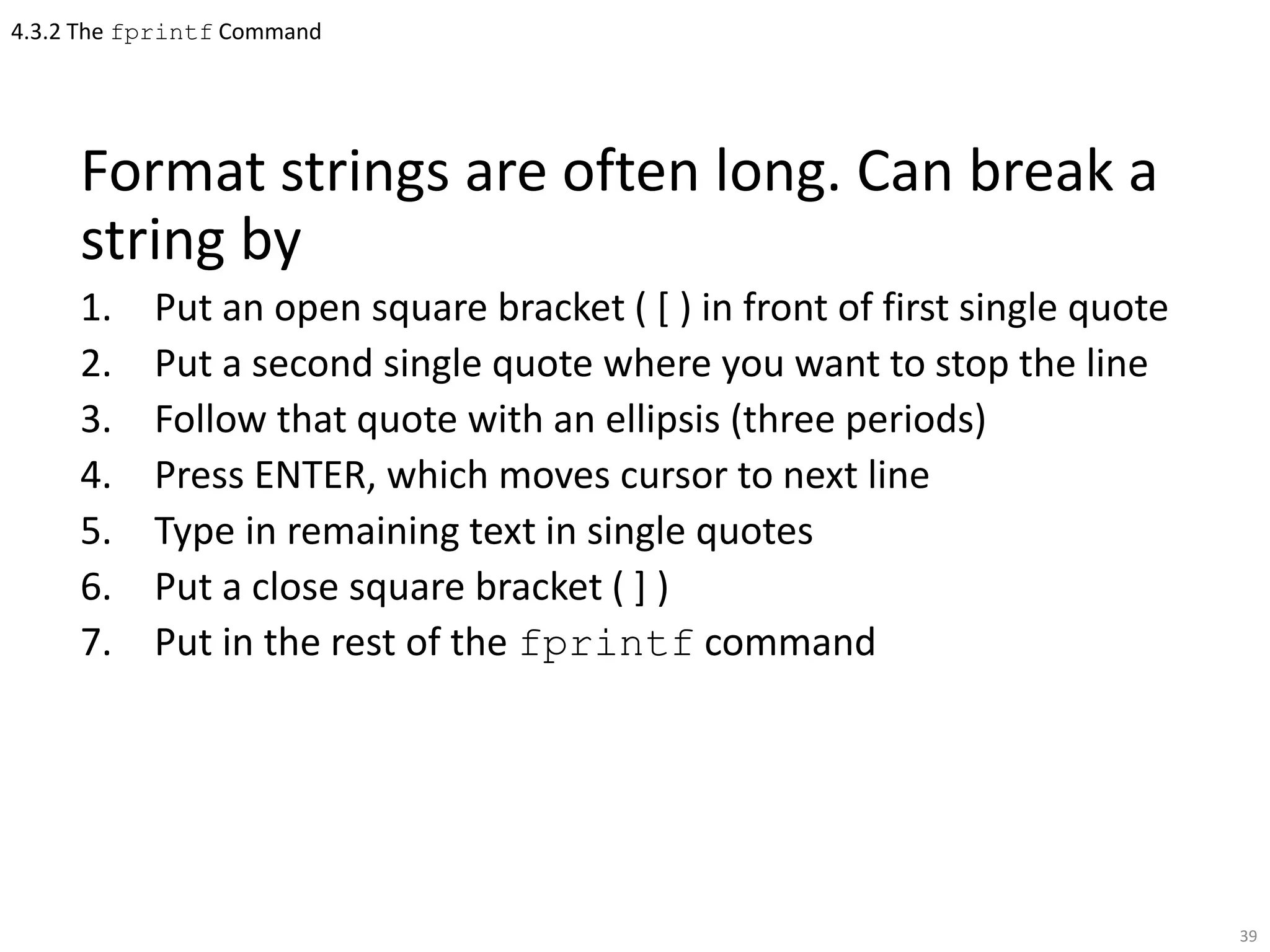 4.3.2 The fprintf Command
Format strings are often long. Can break a
string by
1. Put an open square bracket ( [ ) in front of first single quote
2. Put a second single quote where you want to stop the line
3. Follow that quote with an ellipsis (three periods)
4. Press ENTER, which moves cursor to next line
5. Type in remaining text in single quotes
6. Put a close square bracket ( ] )
7. Put in the rest of the fprintf command
39
 
