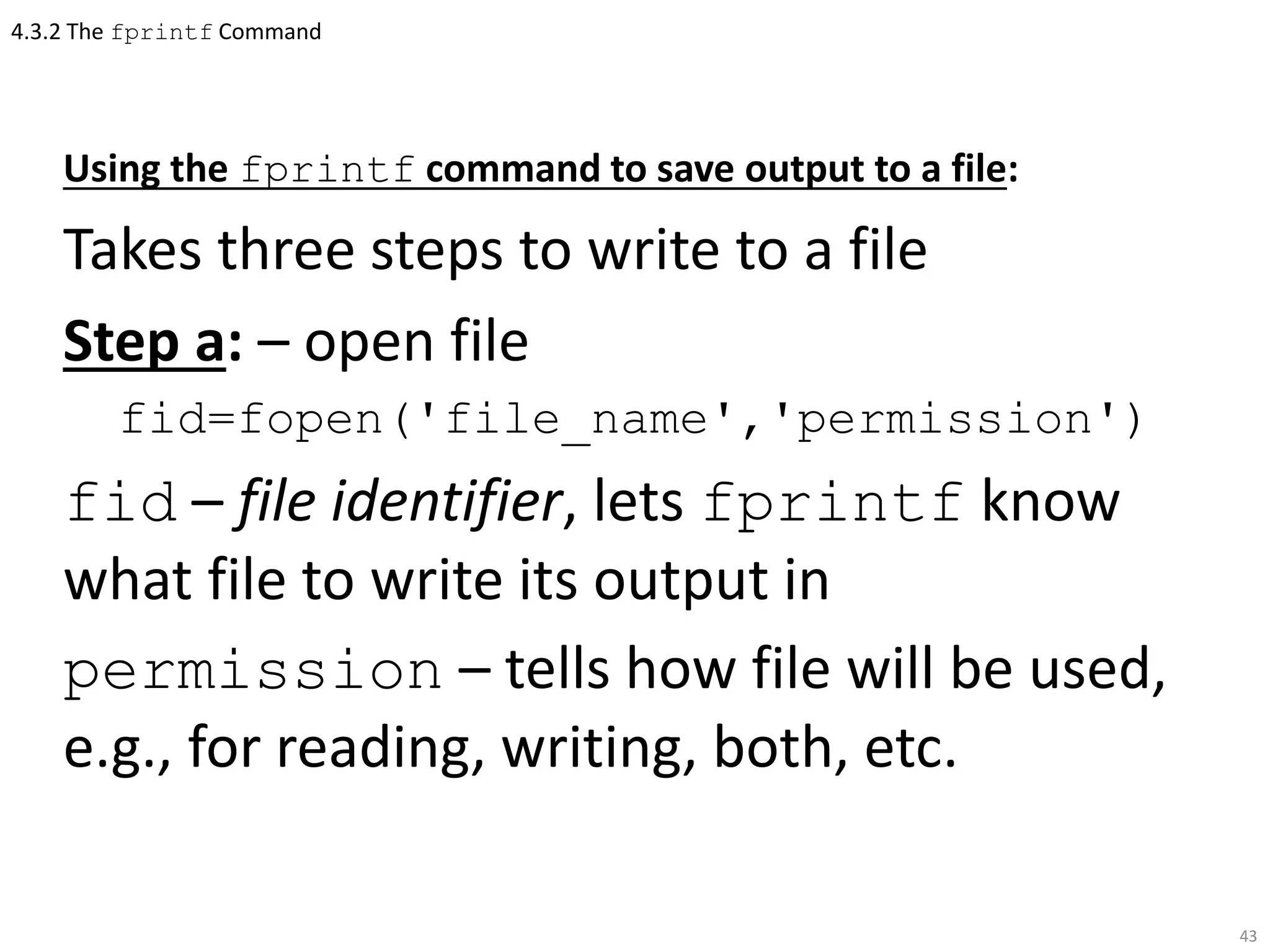 4.3.2 The fprintf Command
Using the fprintf command to save output to a file:
Takes three steps to write to a file
Step a: – open file
fid=fopen('file_name','permission')
fid – file identifier, lets fprintf know
what file to write its output in
permission – tells how file will be used,
e.g., for reading, writing, both, etc.
43
 