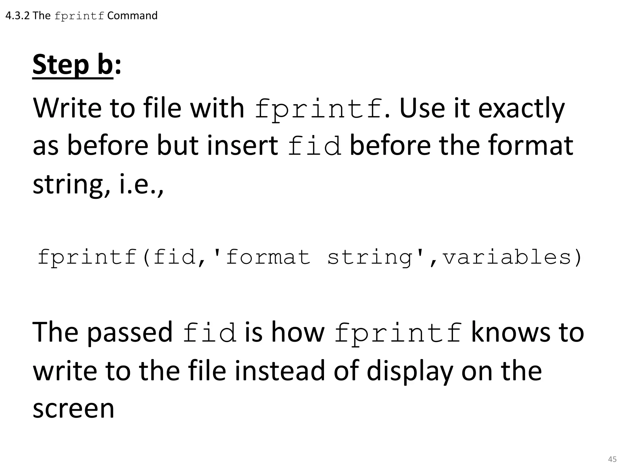 4.3.2 The fprintf Command
Step b:
Write to file with fprintf. Use it exactly
as before but insert fid before the format
string, i.e.,
fprintf(fid,'format string',variables)
The passed fid is how fprintf knows to
write to the file instead of display on the
screen
45
 