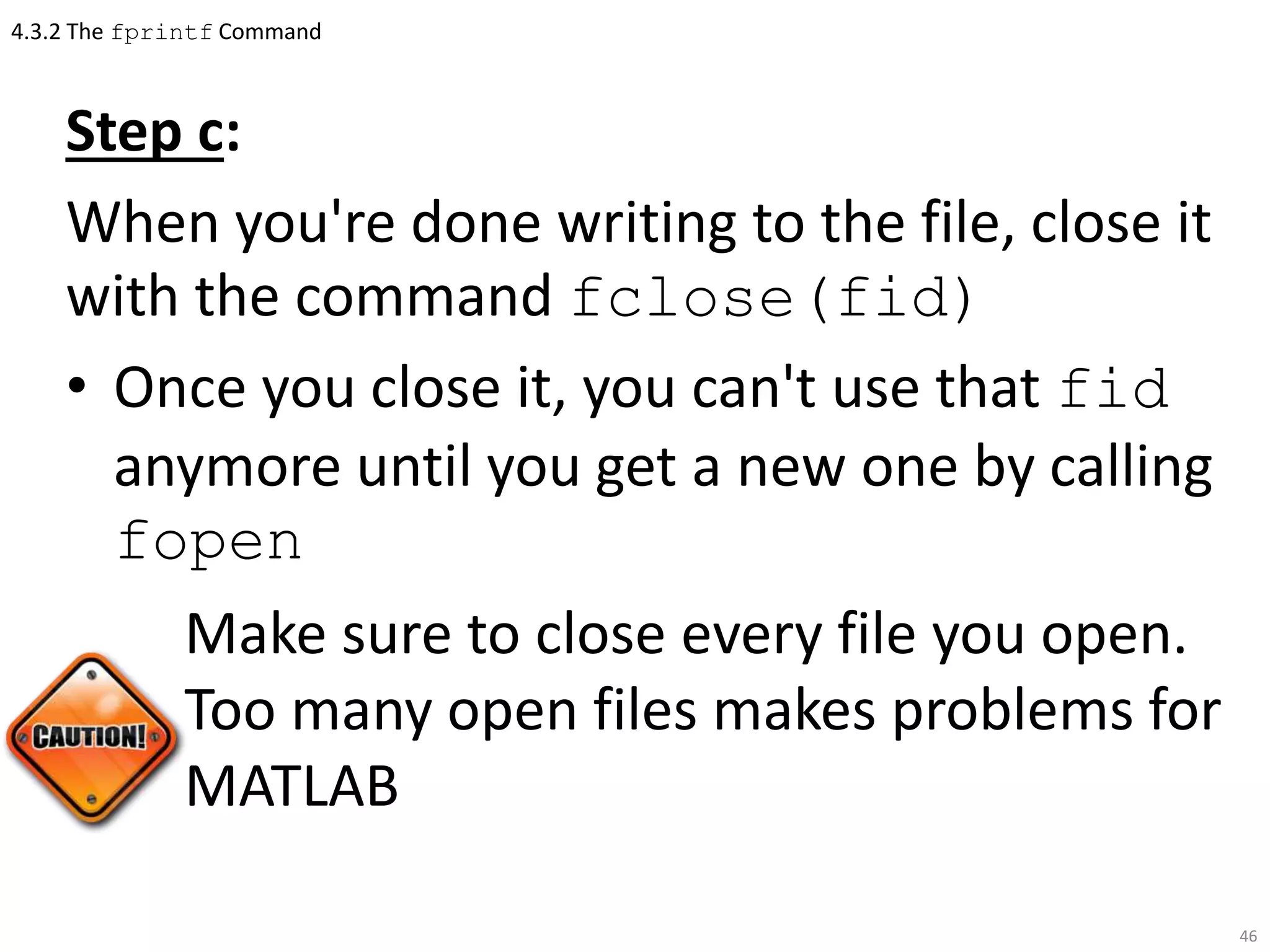 4.3.2 The fprintf Command
Step c:
When you're done writing to the file, close it
with the command fclose(fid)
• Once you close it, you can't use that fid
anymore until you get a new one by calling
fopen
Make sure to close every file you open.
Too many open files makes problems for
MATLAB
46
 