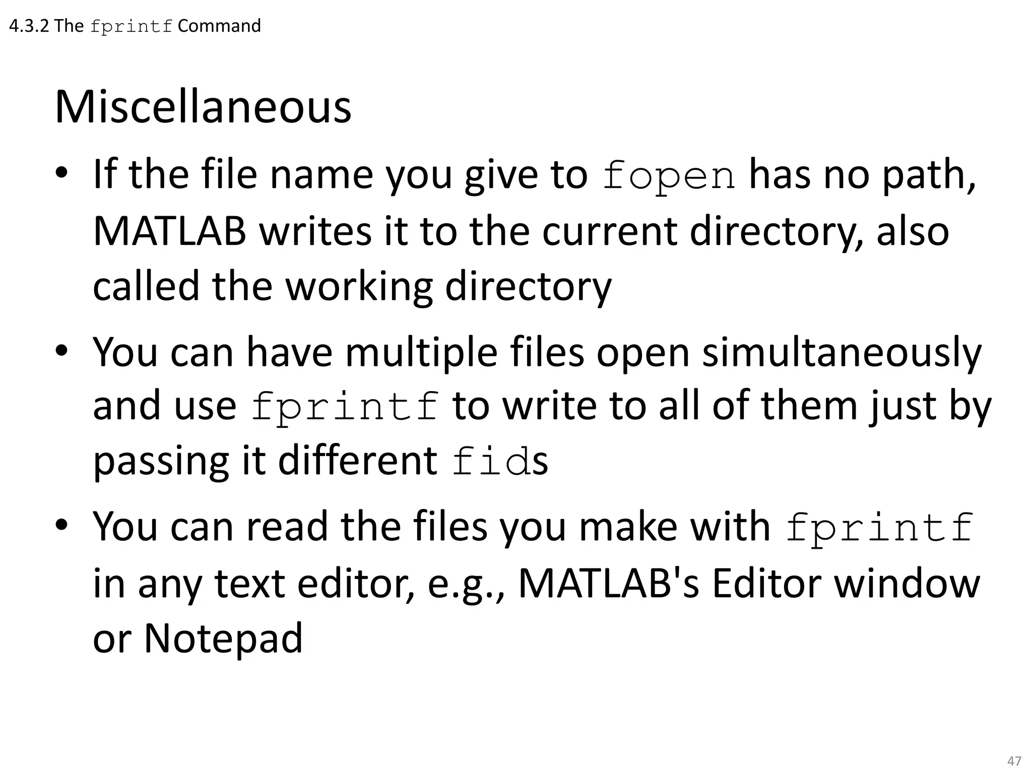 4.3.2 The fprintf Command
Miscellaneous
• If the file name you give to fopen has no path,
MATLAB writes it to the current directory, also
called the working directory
• You can have multiple files open simultaneously
and use fprintf to write to all of them just by
passing it different fids
• You can read the files you make with fprintf
in any text editor, e.g., MATLAB's Editor window
or Notepad
47
 