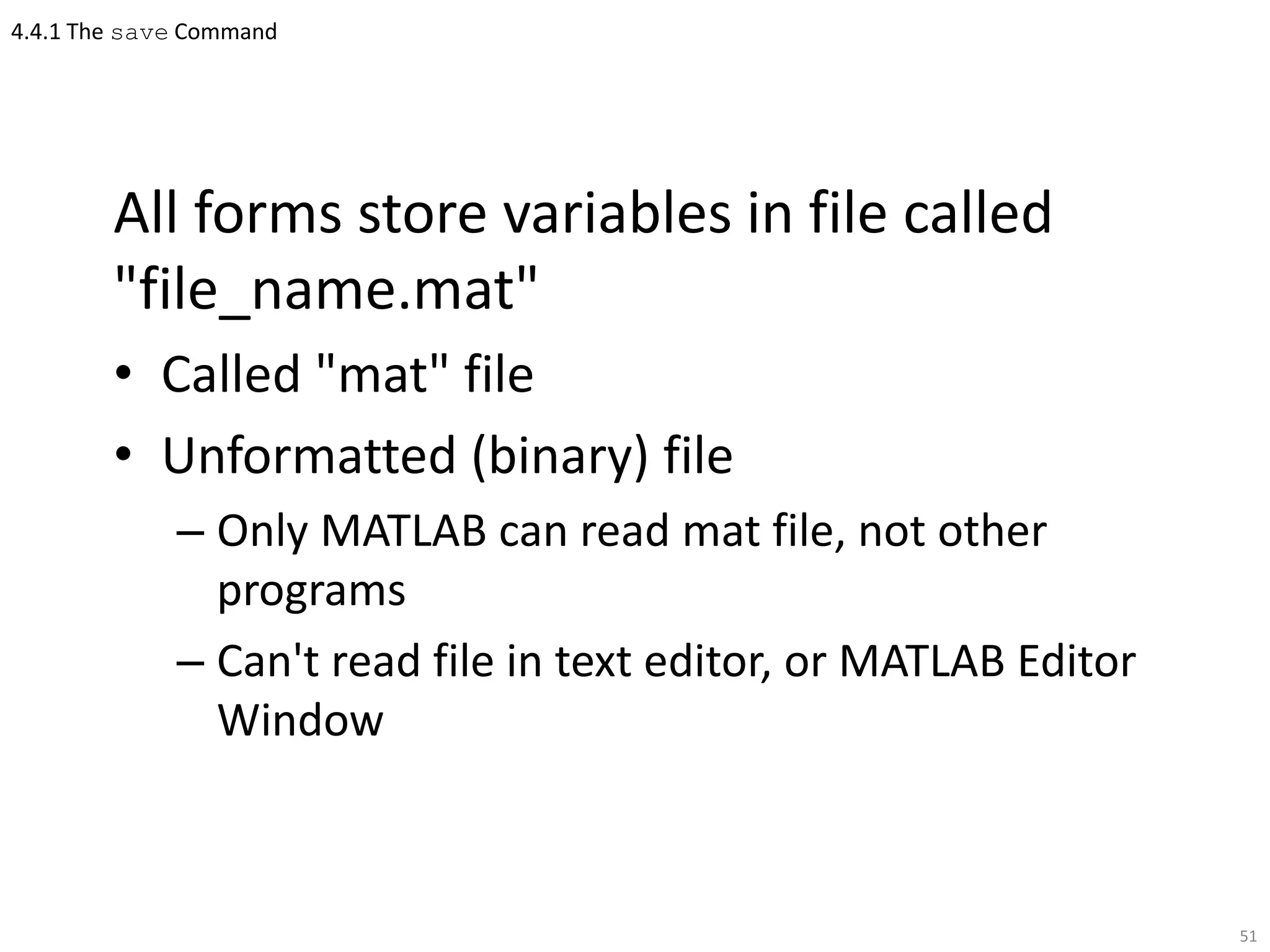 4.4.1 The save Command
All forms store variables in file called
"file_name.mat"
• Called "mat" file
• Unformatted (binary) file
– Only MATLAB can read mat file, not other
programs
– Can't read file in text editor, or MATLAB Editor
Window
51
 