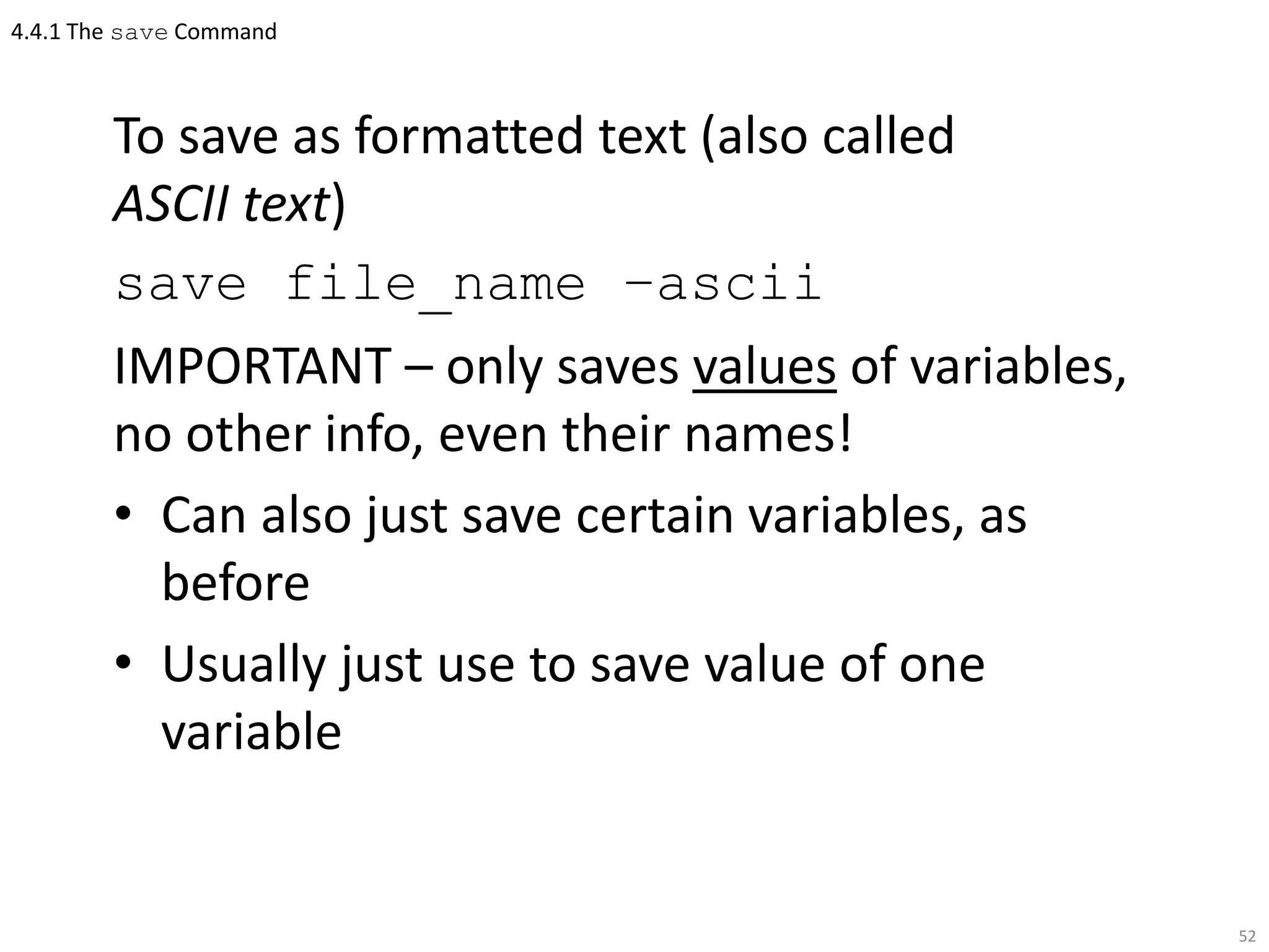 4.4.1 The save Command
To save as formatted text (also called
ASCII text)
save file_name –ascii
IMPORTANT – only saves values of variables,
no other info, even their names!
• Can also just save certain variables, as
before
• Usually just use to save value of one
variable
52
 