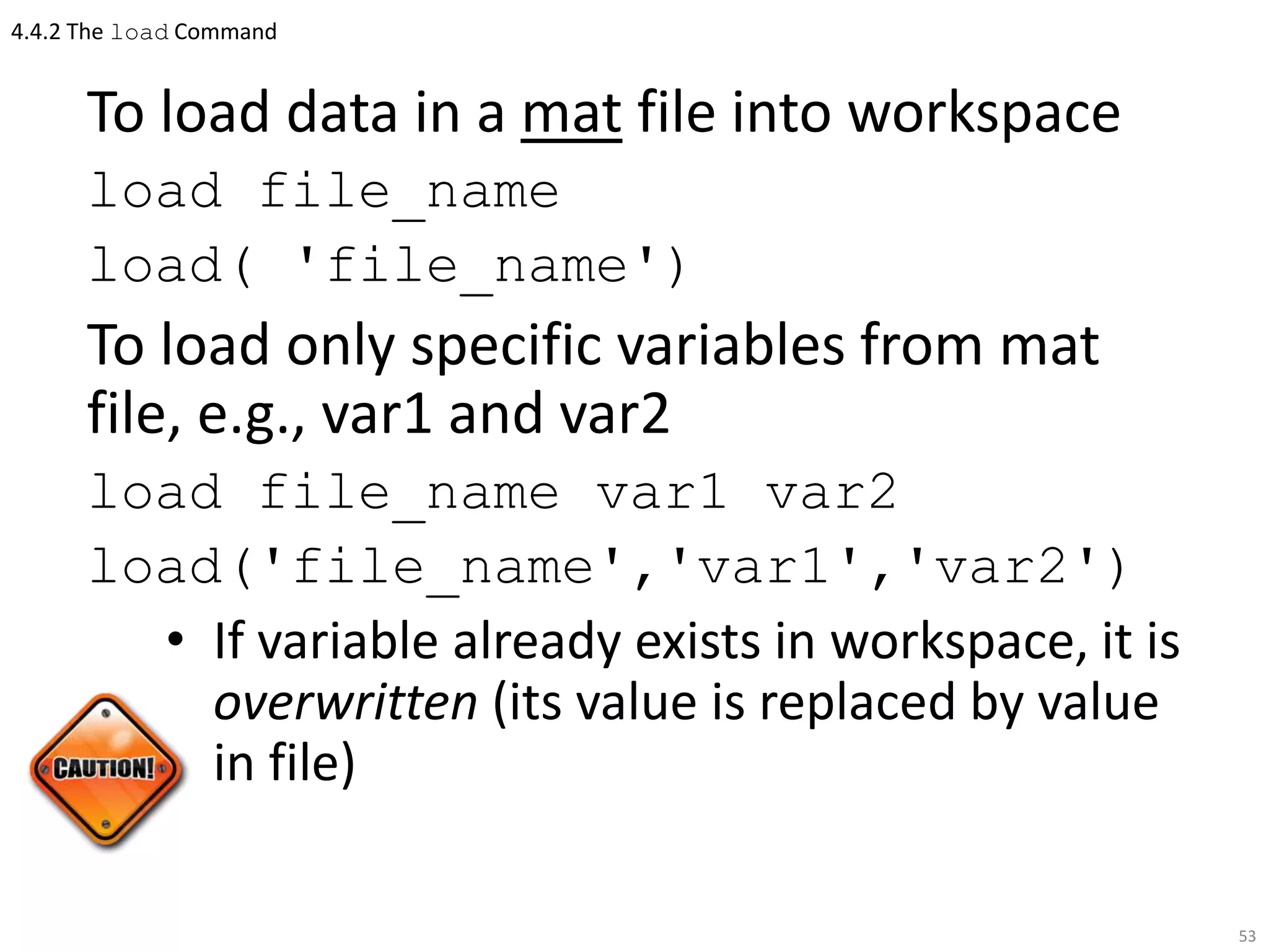 4.4.2 The load Command
To load data in a mat file into workspace
load file_name
load( 'file_name')
To load only specific variables from mat
file, e.g., var1 and var2
load file_name var1 var2
load('file_name','var1','var2')
• If variable already exists in workspace, it is
overwritten (its value is replaced by value
in file)
53
 