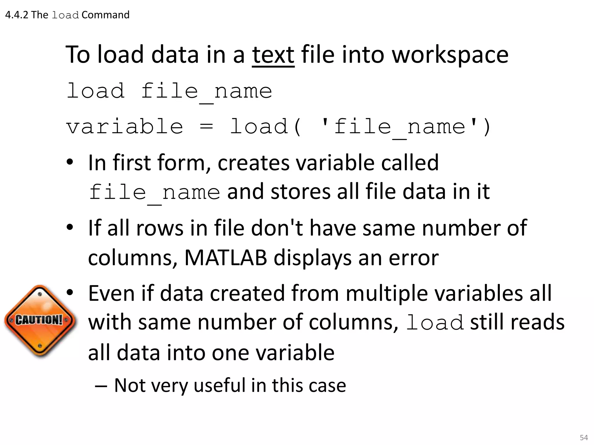 4.4.2 The load Command
To load data in a text file into workspace
load file_name
variable = load( 'file_name')
• In first form, creates variable called
file_name and stores all file data in it
• If all rows in file don't have same number of
columns, MATLAB displays an error
• Even if data created from multiple variables all
with same number of columns, load still reads
all data into one variable
– Not very useful in this case
54
 