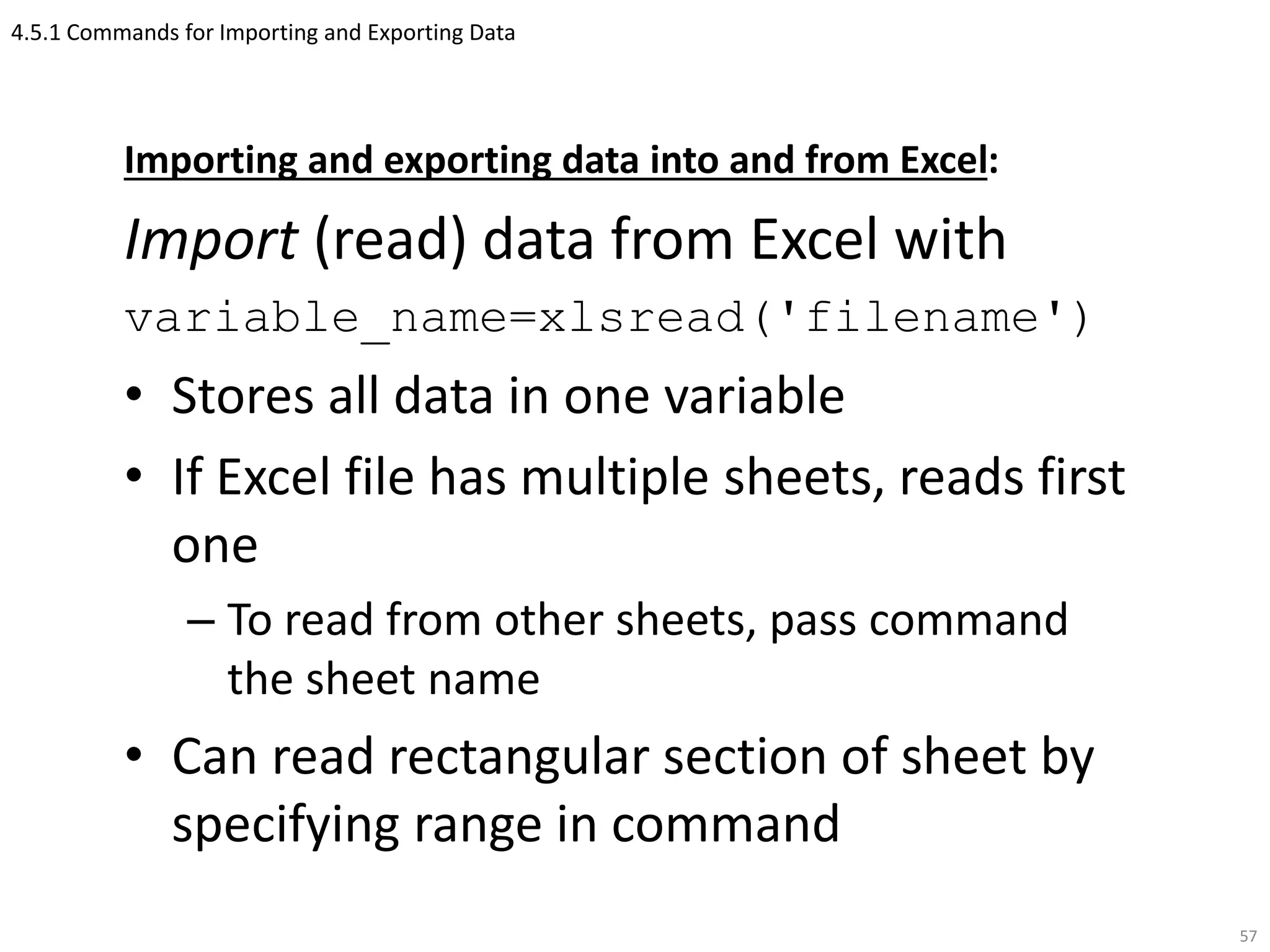 4.5.1 Commands for Importing and Exporting Data
Importing and exporting data into and from Excel:
Import (read) data from Excel with
variable_name=xlsread('filename')
• Stores all data in one variable
• If Excel file has multiple sheets, reads first
one
– To read from other sheets, pass command
the sheet name
• Can read rectangular section of sheet by
specifying range in command
57
 