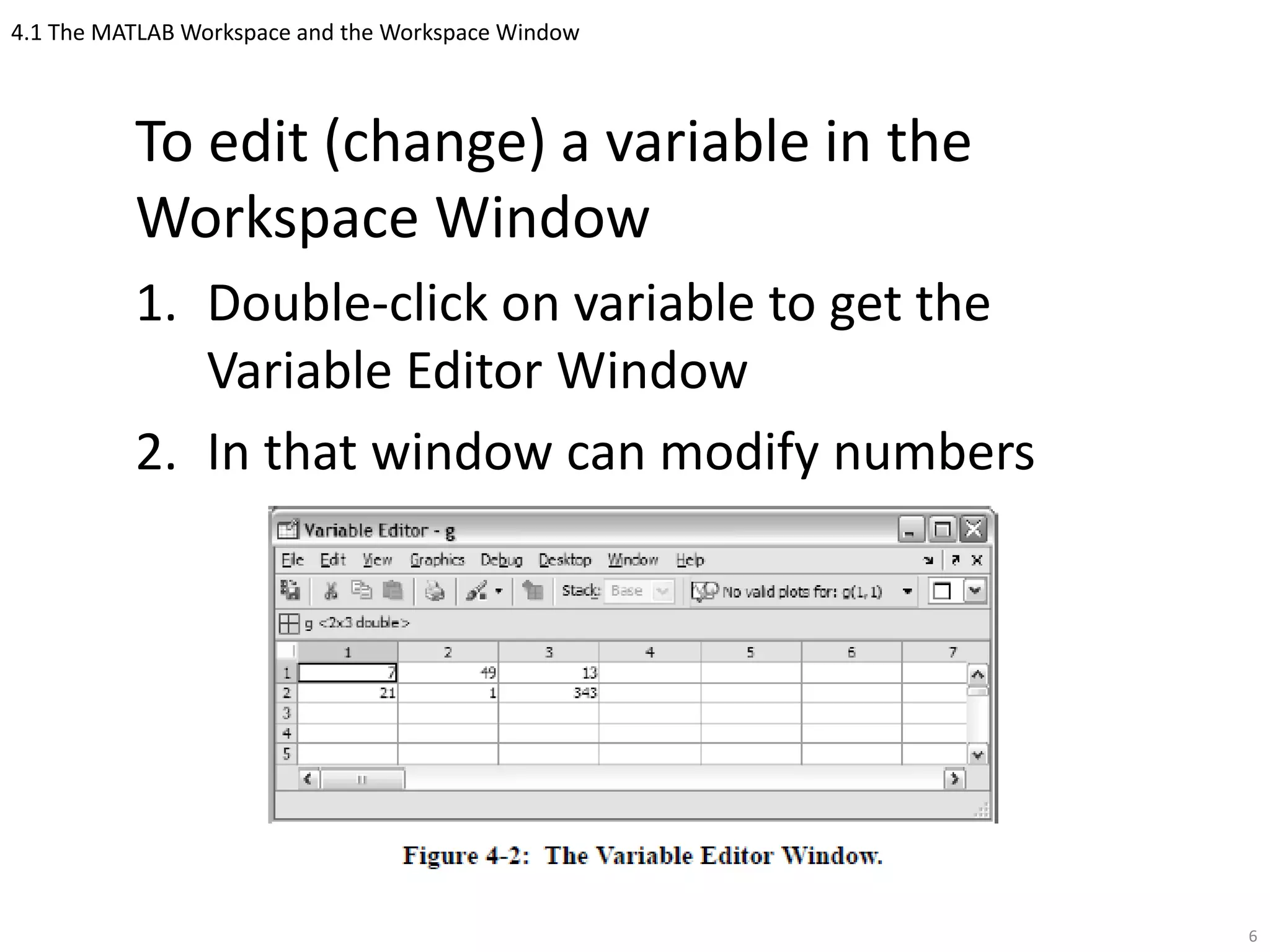 4.1 The MATLAB Workspace and the Workspace Window
To edit (change) a variable in the
Workspace Window
1. Double-click on variable to get the
Variable Editor Window
2. In that window can modify numbers
6
 