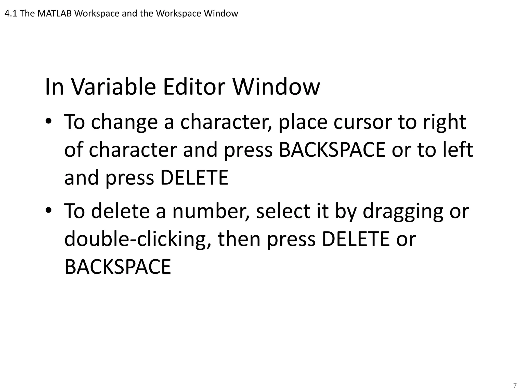 4.1 The MATLAB Workspace and the Workspace Window
In Variable Editor Window
• To change a character, place cursor to right
of character and press BACKSPACE or to left
and press DELETE
• To delete a number, select it by dragging or
double-clicking, then press DELETE or
BACKSPACE
7
 