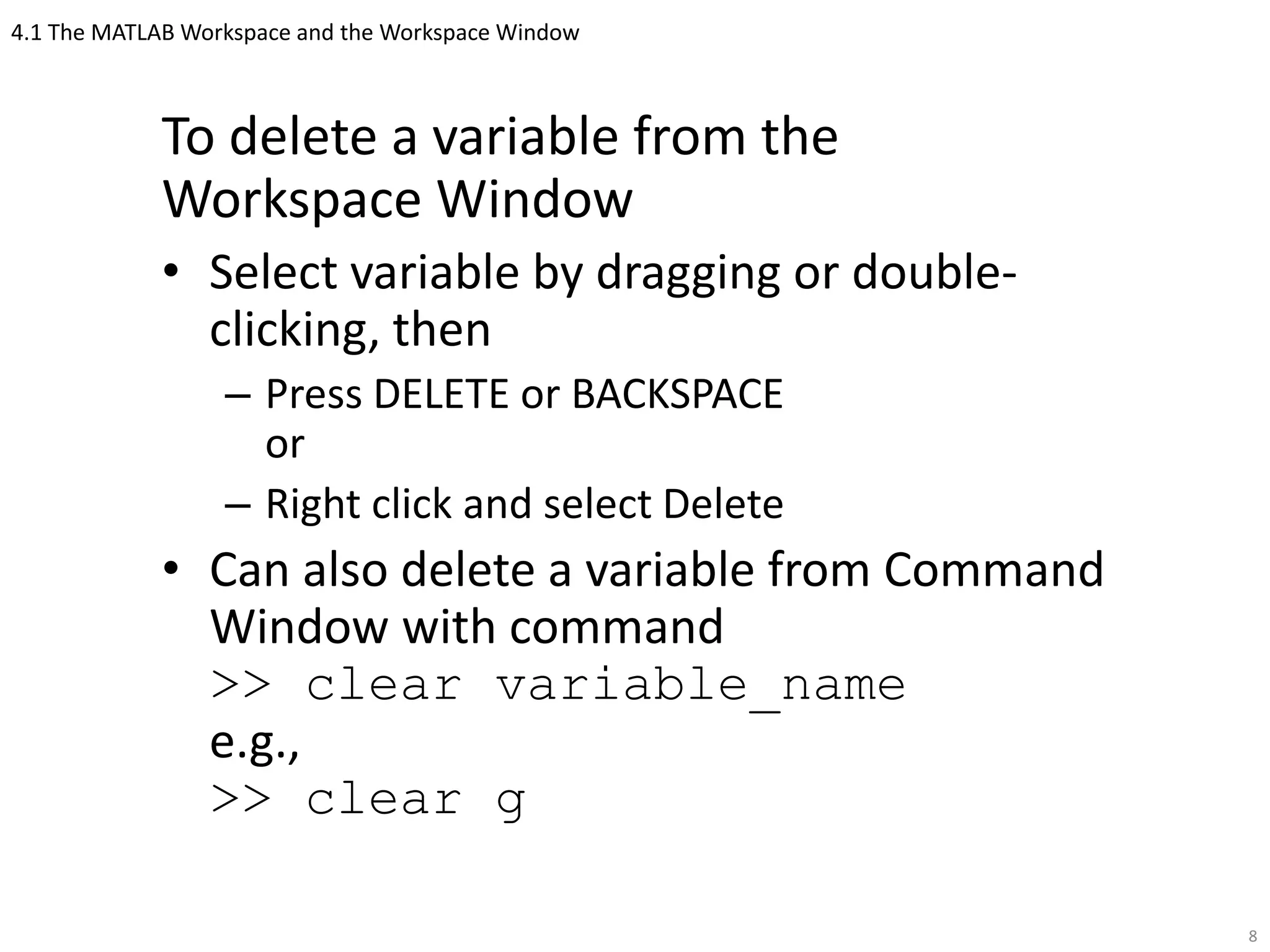 4.1 The MATLAB Workspace and the Workspace Window
To delete a variable from the
Workspace Window
• Select variable by dragging or double-
clicking, then
– Press DELETE or BACKSPACE
or
– Right click and select Delete
• Can also delete a variable from Command
Window with command
>> clear variable_name
e.g.,
>> clear g
8
 