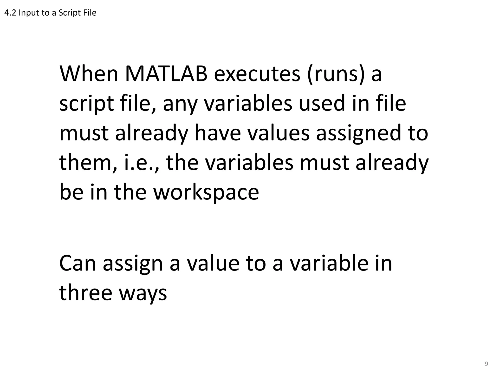 4.2 Input to a Script File
When MATLAB executes (runs) a
script file, any variables used in file
must already have values assigned to
them, i.e., the variables must already
be in the workspace
Can assign a value to a variable in
three ways
9
 