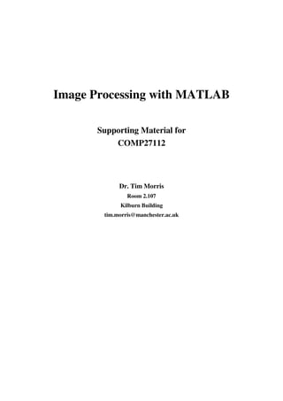 Image Processing with MATLAB
Supporting Material for
COMP27112
Dr. Tim Morris
Room 2.107
Kilburn Building
tim.morris@manchester.ac.uk
 