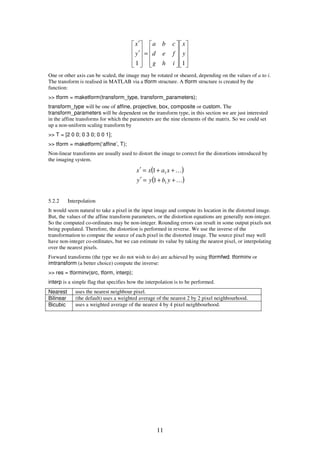 11




















=










′
′
11
y
x
ihg
fed
cba
y
x
One or other axis can be scaled, the image may be rotated or sheared, depending on the values of a to i.
The transform is realised in MATLAB via a tform structure. A tform structure is created by the
function:
>> tform = maketform(transform_type, transform_parameters);
transform_type will be one of affine, projective, box, composite or custom. The
transform_parameters will be dependent on the transform type, in this section we are just interested
in the affine transforms for which the parameters are the nine elements of the matrix. So we could set
up a non-uniform scaling transform by
>> T = [2 0 0; 0 3 0; 0 0 1];
>> tform = maketform(‘affine’, T);
Non-linear transforms are usually used to distort the image to correct for the distortions introduced by
the imaging system.
( )
( )K
K
++=′
++=′
ybyy
xaxx
1
1
1
1
5.2.2 Interpolation
It would seem natural to take a pixel in the input image and compute its location in the distorted image.
But, the values of the affine transform parameters, or the distortion equations are generally non-integer.
So the computed co-ordinates may be non-integer. Rounding errors can result in some output pixels not
being populated. Therefore, the distortion is performed in reverse. We use the inverse of the
transformation to compute the source of each pixel in the distorted image. The source pixel may well
have non-integer co-ordinates, but we can estimate its value by taking the nearest pixel, or interpolating
over the nearest pixels.
Forward transforms (the type we do not wish to do) are achieved by using tformfwd. tforminv or
imtransform (a better choice) compute the inverse:
>> res = tforminv(src, tform, interp);
interp is a simple flag that specifies how the interpolation is to be performed.
Nearest uses the nearest neighbour pixel.
Bilinear (the default) uses a weighted average of the nearest 2 by 2 pixel neighbourhood.
Bicubic uses a weighted average of the nearest 4 by 4 pixel neighbourhood.
 