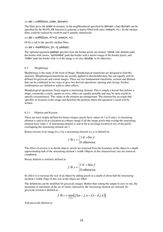 16
>> dst = ordfilt2(src, order, domain);
The filter gives the order-th element in the neighbourhood specified by domain. (And domain can be
specified by the MATLAB function to generate a matrix filled with ones: ones(m, n).) So the median
filter could be realised by (with m and n suitably intitialised):
>> dst = ordfilt2(src, m*n/2, ones(m, n));
Or by a call to the specific median filter:
>> dst = medfilt2(src, [m, n], padopt);
The optional argument padopt specifies how the border pixels are treated: ‘zeros’ (the default) pads
the border with zeroes, ‘symmetric’ pads the border with a mirror image of the border pixels, and
‘index’ pads the border with 1s if the image is of class double, or 0s otherwise.
6.3 Morphology
Morphology is the study of the form of things. Morphological transforms are designed to find this
structure. Morphological transforms are usually applied to thresholded data, but can equally well be
defined for greyscale and colour images. There are two fundamental transforms: erosion and dilation
that can be combined in two ways to give two derived operations: opening and closing. Further
combinations are defined to achieve other effects.
Morphological operations firstly require a structuring element. This is simply a kernel that defines a
shape, commonly a circle, square or cross, others are equally possible and may be more useful in
specific circumstances. The values in the element are unimportant. The element has an origin that
specifies its location in the image and therefore the position where the operation’s result will be
written.
6.3.1 Dilation and Erosion
These are most simply defined for binary images (pixels have values of 1 or 0 only). A structuring
element is said to fit at a location in a binary image if all the image pixels that overlap the structuring
element have value 1. A structuring element is said to hit at an image location if any of the pixels
overlapping the structuring element are 1.
Binary erosion of an image f(x,y) by a structuring element s(x,y) is defined by



=⊗
otherwise0
fitsif1 fs
sf
The effect of erosion is to shrink objects: pixels are removed from the boundary of the object to a depth
approximating half of the structuring element’s width. Objects of this characteristic size are removed
completely.
Binary dilation is similarly defined as



=⊕
otherwise0
hitsif1 fs
sf
Its effect is to increase the size of an object by adding pixels to a depth of about half the structuring
element’s width. Gaps of this size in the object are filled.
The definitions can be modified for greyscale images. Rather than setting the output to zero or one, the
minimum or maximum of the set of values selected by the structuring element are selected. So
greyscale erosion is defined as
( ) ( ){ }kjsknjmfsf
skj
,,min
,
−−−=⊗
∈
And greyscale dilation as
 