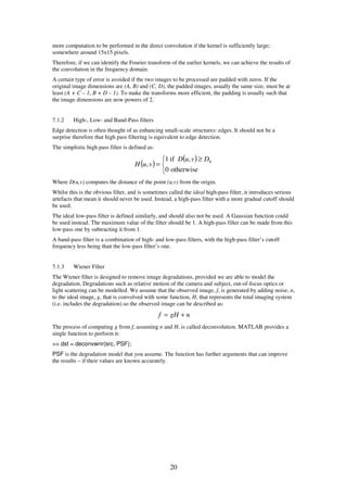 20
more computation to be performed in the direct convolution if the kernel is sufficiently large;
somewhere around 15x15 pixels.
Therefore, if we can identify the Fourier transform of the earlier kernels, we can achieve the results of
the convolution in the frequency domain.
A certain type of error is avoided if the two images to be processed are padded with zeros. If the
original image dimensions are (A, B) and (C, D), the padded images, usually the same size, must be at
least (A + C – 1, B + D – 1). To make the transforms more efficient, the padding is usually such that
the image dimensions are now powers of 2.
7.1.2 High-, Low- and Band-Pass filters
Edge detection is often thought of as enhancing small-scale structures: edges. It should not be a
surprise therefore that high pass filtering is equivalent to edge detection.
The simplistic high pass filter is defined as:
( )
( )


 ≥
=
otherwise0
,if1
, 0DvuD
vuH
Where D(u,v) computes the distance of the point (u,v) from the origin.
Whilst this is the obvious filter, and is sometimes called the ideal high-pass filter, it introduces serious
artefacts that mean it should never be used. Instead, a high-pass filter with a more gradual cutoff should
be used.
The ideal low-pass filter is defined similarly, and should also not be used. A Gaussian function could
be used instead. The maximum value of the filter should be 1. A high-pass filter can be made from this
low-pass one by subtracting it from 1.
A band-pass filter is a combination of high- and low-pass filters, with the high-pass filter’s cutoff
frequency less being than the low-pass filter’s one.
7.1.3 Wiener Filter
The Wiener filter is designed to remove image degradations, provided we are able to model the
degradation. Degradations such as relative motion of the camera and subject, out-of-focus optics or
light scattering can be modelled. We assume that the observed image, f, is generated by adding noise, n,
to the ideal image, g, that is convolved with some function, H, that represents the total imaging system
(i.e. includes the degradation).so the observed image can be described as:
ngHf +=
The process of computing g from f, assuming n and H, is called deconvolution. MATLAB provides a
single function to perform it:
>> dst = deconvwnr(src, PSF);
PSF is the degradation model that you assume. The function has further arguments that can improve
the results – if their values are known accurately.
 