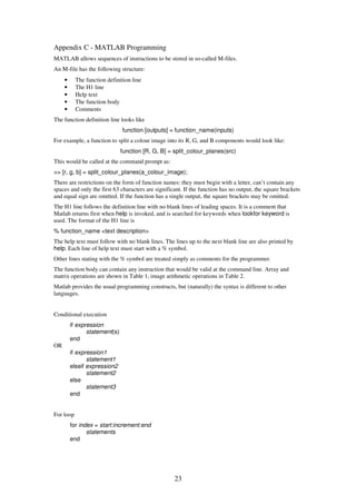 23
Appendix C - MATLAB Programming
MATLAB allows sequences of instructions to be stored in so-called M-files.
An M-file has the following structure:
• The function definition line
• The H1 line
• Help text
• The function body
• Comments
The function definition line looks like
function [outputs] = function_name(inputs)
For example, a function to split a colour image into its R, G, and B components would look like:
function [R, G, B] = split_colour_planes(src)
This would be called at the command prompt as:
>> [r, g, b] = split_colour_planes(a_colour_image);
There are restrictions on the form of function names: they must begin with a letter, can’t contain any
spaces and only the first 63 characters are significant. If the function has no output, the square brackets
and equal sign are omitted. If the function has a single output, the square brackets may be omitted.
The H1 line follows the definition line with no blank lines of leading spaces. It is a comment that
Matlab returns first when help is invoked, and is searched for keywords when lookfor keyword is
used. The format of the H1 line is
% function_name <text description>
The help text must follow with no blank lines. The lines up to the next blank line are also printed by
help. Each line of help text must start with a % symbol.
Other lines stating with the % symbol are treated simply as comments for the programmer.
The function body can contain any instruction that would be valid at the command line. Array and
matrix operations are shown in Table 1, image arithmetic operations in Table 2.
Matlab provides the usual programming constructs, but (naturally) the syntax is different to other
languages.
Conditional execution
if expression
statement(s)
end
OR
if expression1
statement1
elseif expression2
statement2
else
statement3
end
For loop
for index = start:increment:end
statements
end
 