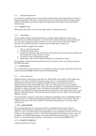 9
5.1.3 Histogram Equalisation
It is possible to manipulate the grey scale to achieve different effects. One of these effects to known as
histogram equalisation. The aim is to transform the grey scale such that the pdf of the output image is
uniform. Some authors claim that this improves the appearance of the image. The transformation is
achieved using:
>> h = histeq(A, nlev);
Where nlev is the number of levels in the output image, h. Its default value is 64.
5.1.4 Thresholding
This is a simple method of differentiating between an object and the background, which works
provided they are of different intensities. A threshold value is defined. Intensities greater than this are
set to one value, intensities less than to another (1 or max, and 0 or min are often used). Whilst a
threshold can be decided manually, it is better to use the image data to compute one.
Gonzalez and Woods suggested this method:
1. Choose a threshold arbitrarily.
2. Threshold the image using it.
3. Compute the mean grey value of the pixels with intensities above and below the threshold, and
then compute the average of these two values.
4. Use the new value to rethreshold the image.
5. Repeat steps 3 and 4 until the threshold changes by an insignificant amount.
Otsu suggested a method than minimised the between class variance. This is the method provided by
the MATLAB toolbox:
>> T = graythresh(A);
T is a normalised value between 0.0 and 1.0; it should be scaled to the proper range before using it. The
conversion function im2bw will then return the thresholded image.
5.1.5 Colour Transforms
Multiple methods of representing colour data exist. Whilst RGB is most widely used for capture and
display, it is not always the best for image processing, since it is a perceptually non-uniform
representation. This means that if we change the RGB values by a fixed amount, the observed
difference depends on the original RGB values. One way of observing this is to mix the output of
standardised coloured lights to generate a colour, then alter the brightness of the input until an observer
just notices a change in the light’s colour. The original colour and the colour of the just noticeable
difference can be plotted. By making measurements systematically over the whole colour space, we can
generate a MacAdam diagram. The points represent the original colour, the ellipses the just noticeable
difference contours.
It is also possible to categorise colour spaces as being device dependent or device independent. Device
dependent spaces are used in the broadcast and printing industry, largely for convenience. The most
widely used spaces are YIQ, YCrCb and HSV. Conversion between the spaces is by using simple
functions. E.g.
>> YIQ = rgb2ntsc(RGB);
Device independent spaces are used because the device dependent spaces include subjective
definitions. The CIE defined a standardised colour space in 1931. It specifies three colour sources,
called X, Y and Z. All visible colours can be generated by a linear combination of these. The X, Y and
Z values can be normalised, to sum to 1. The colours represented by the normalised x and y values can
be plotted – as in the MacAdam diagram. Conversion of data between colour spaces is a two stage
process. A colour transformation structure is first defined, e.g. to convert from RGB to XYZ:
>> C = makecform(‘srgb2xyz’);
And then perform the conversion
 