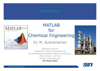 MATLAB
for
Chemical Engineering
www.msubbu.in
Chemical Engineering
Dr. M. Subramanian
Associate Professor
Department of Chemical Engineering
Sri Sivasubramaniya Nadar College of Engineering
OMR, Chennai – 603 110
msubbu.in[AT]gmail.com
16th March 2012
M Subramanian, MATLAB for ChE
www.msubbu.in
 