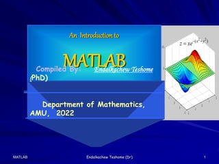 MATLAB Endalkachew Teshome (Dr) 1
)
( 2
2
y
x
xe
z 


An Introduction to
MATLAB
Compiled By: Endalkachew Teshome
(PhD)
Department of Mathematics,
AMU, 2022
 