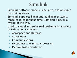   Simulink software models, simulates, and analyzes
    dynamic systems.
   Simulink supports linear and nonlinear systems,
    modeled in continuous time, sampled time, or a
    hybrid of the two.
   Used to model and solve real problems in a variety
    of industries, including:
     • Aerospace and Defense
     • Automotive
     • Communications
     • Electronics and Signal Processing
     • Medical Instrumentation
 