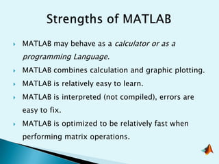    MATLAB may behave as a calculator or as a
    programming Language.
   MATLAB combines calculation and graphic plotting.
   MATLAB is relatively easy to learn.
   MATLAB is interpreted (not compiled), errors are
    easy to fix.
   MATLAB is optimized to be relatively fast when
    performing matrix operations.
 