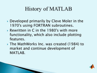    Developed primarily by Cleve Moler in the
    1970's using FORTRAN subroutines.
   Rewritten in C in the 1980's with more
    functionality, which also include plotting
    features.
   The MathWorks Inc. was created (1984) to
    market and continue development of
    MATLAB.
 