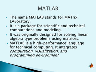    The name MATLAB stands for MATrix
    LABoratory.
   It is a package for scientific and technical
    computations and modeling.
   It was originally designed for solving linear
    algebra type problems using matrices.
   MATLAB is a high-performance language
    for technical computing. It integrates
    computation, visualization, and
    programming environment.
 
